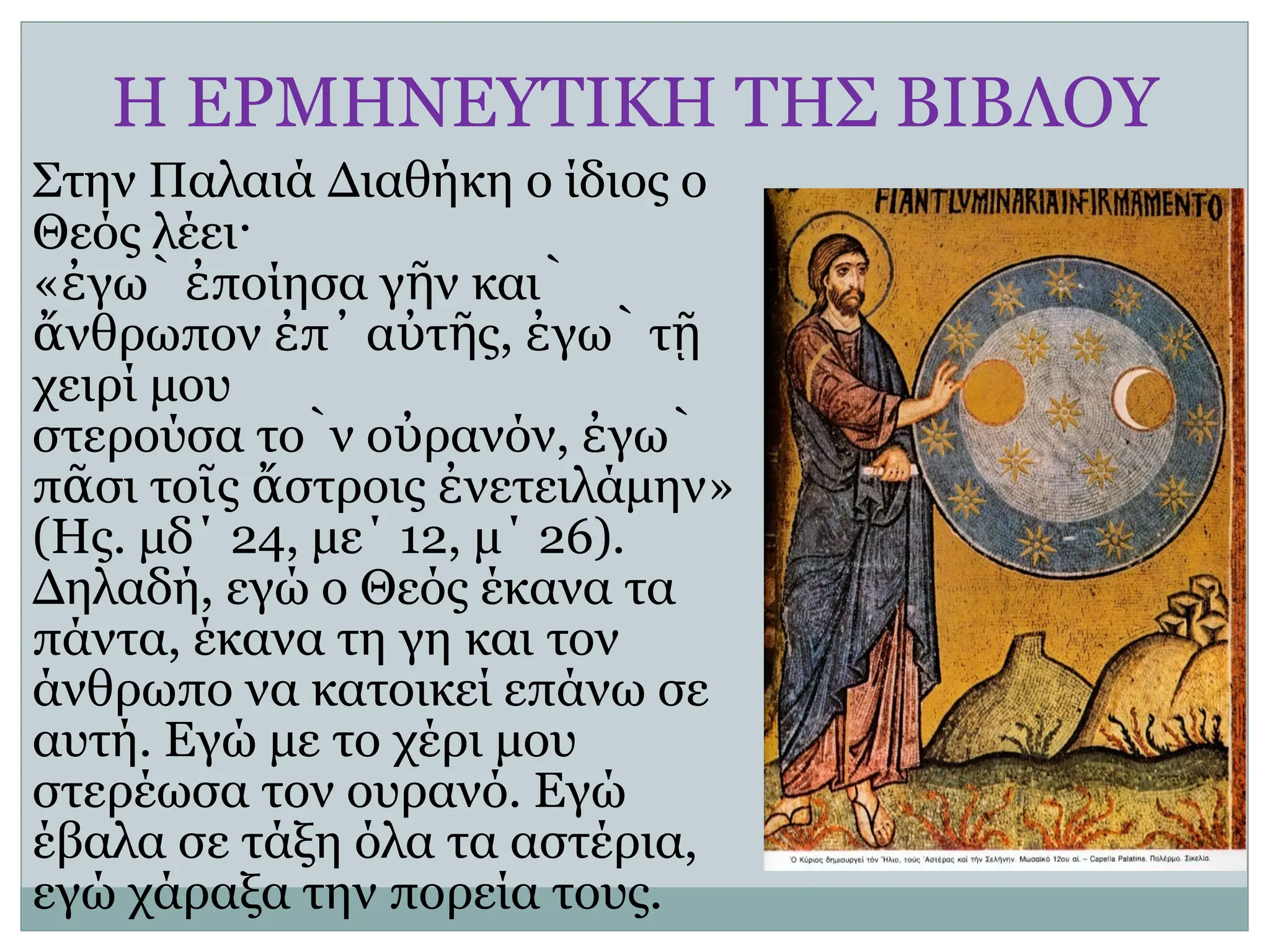 Η ΕΡΜΗΝΕΥΤΙΚΗ ΤΗΣ ΒΙΒΛΟΥ
Στην Παλαιά Διαθήκη ο ίδιος ο
Θεός λέει·
« γὼ ποίησα γ ν
ἐ ἐ ῆ καὶ
νθρωπον π α τ ς
ἄ ἐ ᾿ ὐ ῆ , γὼ τ
ἐ ῇ
χειρί μου
στερούσα τὸν ο ρανόν
ὐ , γὼ
ἐ
π σι
ᾶ το ς
ῖ στροις νετειλάμην
ἄ ἐ »
(Ης. μδ΄ 24, με΄ 12, μ΄ 26).
Δηλαδή, εγώ ο Θεός έκανα τα
πάντα, έκανα τη γη και τον
άνθρωπο να κατοικεί επάνω σε
αυτή. Εγώ με το χέρι μου
στερέωσα τον ουρανό. Εγώ
έβαλα σε τάξη όλα τα αστέρια,
εγώ χάραξα την πορεία τους.
 