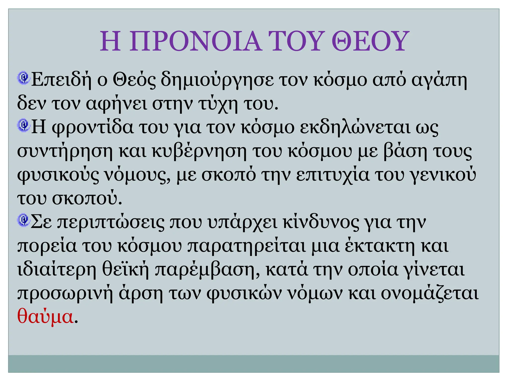Η ΠΡΟΝΟΙΑ ΤΟΥ ΘΕΟΥ
Επειδή ο Θεός δημιούργησε τον κόσμο από αγάπη
δεν τον αφήνει στην τύχη του.
Η φροντίδα του για τον κόσμο εκδηλώνεται ως
συντήρηση και κυβέρνηση του κόσμου με βάση τους
φυσικούς νόμους, με σκοπό την επιτυχία του γενικού
του σκοπού.
Σε περιπτώσεις που υπάρχει κίνδυνος για την
πορεία του κόσμου παρατηρείται μια έκτακτη και
ιδιαίτερη θεϊκή παρέμβαση, κατά την οποία γίνεται
προσωρινή άρση των φυσικών νόμων και ονομάζεται
θαύμα.
 
