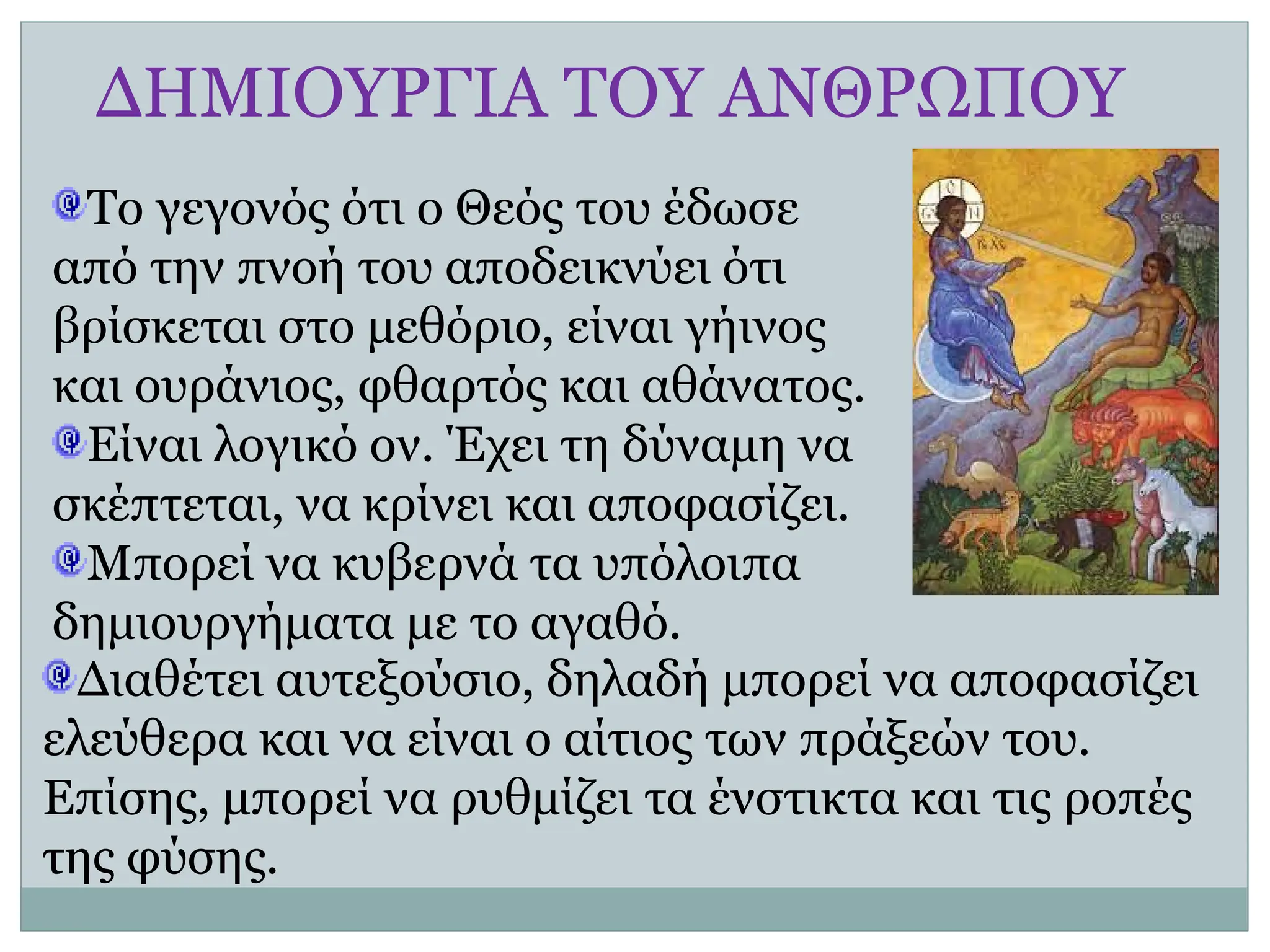 ΔΗΜΙΟΥΡΓΙΑ ΤΟΥ ΑΝΘΡΩΠΟΥ
Το γεγονός ότι ο Θεός του έδωσε
από την πνοή του αποδεικνύει ότι
βρίσκεται στο μεθόριο, είναι γήινος
και ουράνιος, φθαρτός και αθάνατος.
Είναι λογικό ον. Έχει τη δύναμη να
σκέπτεται, να κρίνει και αποφασίζει.
Μπορεί να κυβερνά τα υπόλοιπα
δημιουργήματα με το αγαθό.
Διαθέτει αυτεξούσιο, δηλαδή μπορεί να αποφασίζει
ελεύθερα και να είναι ο αίτιος των πράξεών του.
Επίσης, μπορεί να ρυθμίζει τα ένστικτα και τις ροπές
της φύσης.
 