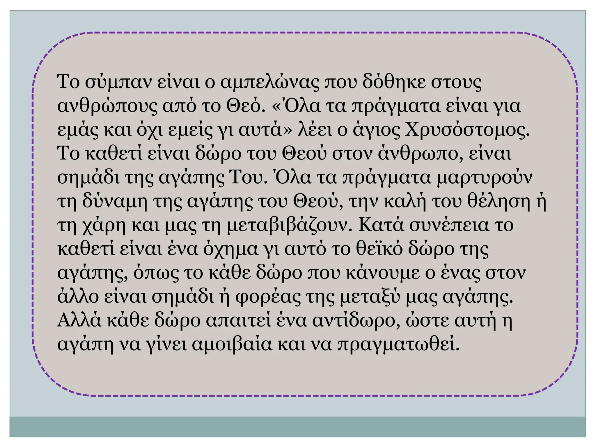 Το σύμπαν είναι ο αμπελώνας που δόθηκε στους
ανθρώπους από το Θεό. «Όλα τα πράγματα είναι για
εμάς και όχι εμείς γι αυτά» λέει ο άγιος Χρυσόστομος.
Το καθετί είναι δώρο του Θεού στον άνθρωπο, είναι
σημάδι της αγάπης Του. Όλα τα πράγματα μαρτυρούν
τη δύναμη της αγάπης του Θεού, την καλή του θέληση ή
τη χάρη και μας τη μεταβιβάζουν. Κατά συνέπεια το
καθετί είναι ένα όχημα γι αυτό το θεϊκό δώρο της
αγάπης, όπως το κάθε δώρο που κάνουμε ο ένας στον
άλλο είναι σημάδι ή φορέας της μεταξύ μας αγάπης.
Αλλά κάθε δώρο απαιτεί ένα αντίδωρο, ώστε αυτή η
αγάπη να γίνει αμοιβαία και να πραγματωθεί.
 