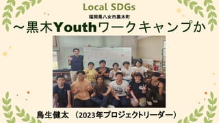 Local SDGs
～黒木Youthワークキャンプか
ら～
鳥生健太 （2023年プロジェクトリーダー）
福岡県八女市黒木町
 
