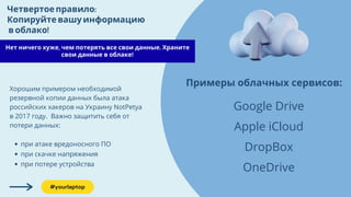 Нет ничего хуже, чем потерять все свои данные. Храните
свои данные в облаке!
Четвертоеправило:
Копируйтевашуинформацию
воблако!
при атаке вредоносного ПО
при скачке напряжения
при потере устройства
Хорошим примером необходимой
резервной копии данных была атака
российских хакеров на Украину NotPetya
в 2017 году. Важно защитить себя от
потери данных:
Примеры облачных сервисов:
Google Drive
Apple iCloud
DropBox
OneDrive
#yourlaptop
 