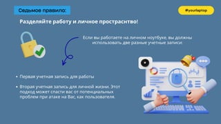 Седьмое правило: #yourlaptop
Разделяйте работу и личное простраснтво!
Если вы работаете на личном ноутбуке, вы должны
использовать две разные учетные записи:
Первая учетная запись для работы
Вторая учетная запись для личной жизни. Этот
подход может спасти вас от потенциальных
проблем при атаке на Вас, как пользователя.
 