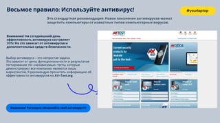 #yourlaptop
Внимание! Регулярно обновляйте свой антивирус!!!!
Это стандартная рекомендация. Новое поколение антивирусов может
защитить компьютеры от известных типов компьютерных вирусов.
Внимание! На сегодняшний день
эффективность антивируса составляет
30%! Но это зависит от антивирусов и
дополнительных средств безопасности.
Выбор антивируса - это непростая задача.
Это зависит от цены, функциональности и результатов
тестирования. Но «независимые» тесты, которые
демонстрируют все компании, являются лишь
маркетингом. Я рекомендую прочитать информацию об
эффективности антивирусов на AV-Test.org.
Восьмое правило: Используйте антивирус!
 