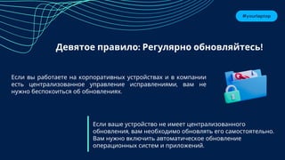 #yourlaptop
Девятое правило: Регулярно обновляйтесь!
Если ваше устройство не имеет централизованного
обновления, вам необходимо обновлять его самостоятельно.
Вам нужно включить автоматическое обновление
операционных систем и приложений.
Если вы работаете на корпоративных устройствах и в компании
есть централизованное управление исправлениями, вам не
нужно беспокоиться об обновлениях.
 