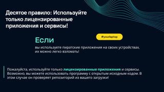Десятое правило: Используйте
только лицензированные
приложения и сервисы!
вы используете пиратские приложения на своих устройствах,
их можно легко взломать!
Если
Пожалуйста, используйте только лицензированные приложения и сервисы.
Возможно, вы можете использовать программу с открытым исходным кодом. В
этом случае он проверяет репозиторий из вашего загрузки!
#yourlaptop
 