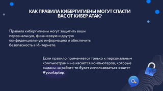 Правила кибергигиены могут защитить ваши
персональную, финансовую и другую
конфиденциальную информацию и обеспечить
безопасность в Интернете.
Если правило применяется только к персональным
компьюетрам и не касается компьютеров, которые
выданы на работе то будет использоваться хэштег
#yourlaptop.
КАКПРАВИЛАКИБЕРГИГИЕНЫМОГУТСПАСТИ
ВАСОТКИБЕРАТАК?
 