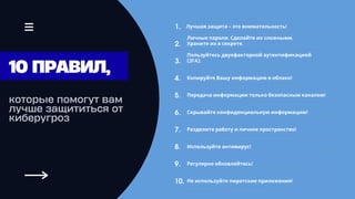 которые помогут вам
лучше защититься от
киберугроз
Скрывайте конфиденциальную информацию!
Личные пароли. Сделайте их сложными.
Храните их в секрете.
Разделите работу и личное пространство!
Пользуйтесь двухфакторной аутентификацией
(2FA).
Используйте антивирус!
Копируйте Вашу информацию в облако!
Регулярно обновляйтесь!
Передача информации только безопасным каналом!
Не используйте пиратские приложения!
6.
2.
1.
7.
3.
8.
4.
9.
5.
10.
10 ПРАВИЛ,
Лучшая защита - это внимательность!
 