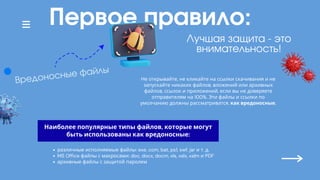 Первое правило:
Не открывайте, не кликайте на ссылки скачивания и не
запускайте никаких файлов, вложений или архивных
файлов, ссылок и приложений, если вы не доверяете
отправителям на 100%. Эти файлы и ссылки по
умолчанию должны рассматриватся, как вредоносные.
Лучшая защита - это
внимательность!
Вредоносные файлы
Наиболее популярные типы файлов, которые могут
быть использованы как вредоносные:
различные исполняемые файлы: exe, com, bat, ps1, swf, jar и т. д.
MS Office файлы с макросами: doc, docx, docm, xls, xslx, xslm и PDF
архивные файлы с защитой паролем
 