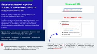 Вредоносные ссылки
Валидный URL:
Не валидный URL:
Первое правило: Лучшая
защита - это нимательность!
Например, вы получаете ссылку https://uklon.com.ua, но злоумышленник
изменяет букву "l" на "I" и вы нажимаете на неверную URL-адрес - вы
можете увидеть предупреждение браузера о том, что соединение с URL-
адресом небезопасно.
Когда вы получаете e-mail с прикрепленными
ссылками, не кликайте на них!
Особенно на те, которые выглядят знакомыми или
которые вы обычно не используете. Вы должны
проверить ссылки перед тем, как на них нажать,
однако злоумышленники могут изменить название
ссылки.
Кроме того, вы должны проверить безопасность
соединения. Замочек браузера - ваш друг.
Рассмотрим ситуацию с известным украинским
сервисом такси Uklon.
Злоумышленники могут кодировать вредоносные URL-адреса
в QR-кодах или коротких URL-адресах. Не вставляйте эту
ссылку в свой браузер и не сканируйте этот QR-код!
 