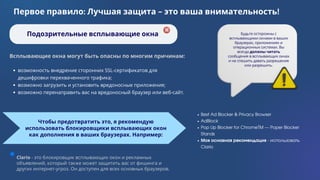 Clario - это блокировщик всплывающих окон и рекламных
объявлений, который также может защитить вас от фишинга и
других интернет-угроз. Он доступен для всех основных браузеров.
возможность внедрение сторонних SSL-сертификатов для
дешифровки перехваченного трафика;
возможно загрузить и установить вредоносные приложения;
возможно перенаправить вас на вредоносный браузер или веб-сайт.
Чтобы предотвратить это, я рекомендую
использовать блокировщики всплывающих окон
как дополнения в ваших браузерах. Например:
Первое правило: Лучшая защита - это ваша внимательность!
Подозрительные всплывающие окна Будьте осторожны с
всплывающими окнами в ваших
браузерах, приложениях и
операционных системах. Вы
всегда должны читать
сообщения в всплывающих окнах
и не спешить давать разрешения
или разрешить.
Всплывающие окна могут быть опасны по многим причинам:
Best Ad Blocker & Privacy Browser
AdBlock
Pop Up Blocker for ChromeTM — Poper Blocker
Stands
Моя основная рекомендация - использовать
Clario
 