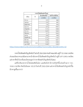 2
ราคาน้ามันดีเซลสาเร็จรูป
เดือน ปี
อ้างอิงสิงคโปร์ หน้าโรงกลั่นไทย
บาท/ลิตร บาท/ลิตร
มีนาคม
2563
9.75 9.62
เมษายน 7.21 6.97
พฤษภาคม 7.29 9.42
มิถุนายน 9.17 10.47
กรกฎาคม 10.16 10.99
สิงหาคม 10.07 10.64
กันยายน 9.17 10.32
ตุลาคม 9.42 9.46
พฤษจิกายน 10.16 11.22
ธันวาคม 11.79 12.01
มกราคม
2564
12.94 12.63
กุมภาพันธ์ 14.66 13.40
https://www.indexmundi.com/commodities/?commodity=diesel&months=12
ราคาน้ำมันดีเซลสำเร็จรูปสิงคโปร์ ในช่วงปี 2563-2564ค่อนข้างจะแปรผันอยู่ที่ 7.21-14.66บาท/ลิตร
ส่วนของไทยราคาแปรผันตามราคาอ้างอิงราคาน้ำมันดีเซลสำเร็จรูปสิงคโปร์ อยู่ที่ 6.97-13.40 บาท/ลิตร
แต่ราคาที่หน้าโรงกลั่นของไทยจะสูงกว่าราคาดีเซลสำเร็จรูปสิงคโปร์เสมอ
แต่ที่น่าสังเกตราคาน้ำมันฟอสซิลในโลก และสิงคโปร์ มีการปรับตัวขึ้นค่อนข้างมาก 7.21-
14.66 บาท/ลิตร คิดเป็นร้อยละ 103.33 ในช่วงปี 2563-2564 แต่ราคาน้ำมันดีเซลสำเร็จรูปหน้าปั๊ม
มีราคาสูงขึ้นมากกว่า
 