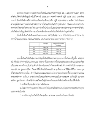 4
จากตารางพบว่าราคาเอททานอลที่ผลิตในประเทศมีราคาอยู่ที่ 23.16-26.02 บาท/ลิตร ราคา
น้ำมันแก๊สโซลีนสำเร็จรูปสิงคโปร์ ในช่วงปี 2563-2564 ค่อนข้างจะคงที่ อยู่ที่ 11.96-14.17 บาท/ลิตร
ราคาน้ำมันแก๊สโซลีนหน้าโรงกลั่นของไทยค่อนข้างแปรผัน อยู่ที่ 5.08-14.88 บาท/ลิตร โดยไม่ทราบ
สาเหตุทั้งที่กระทรวงพลังงานอ้างว่าใช้ราคาน้ำมันแก๊สโซลีนสำเร็จรูปสิงคโปร์ เป็นราคาอ้างอิงสำหรับ
ราคาหน้าโรงกลั่นในประเทศไทย แต่ราคาที่หน้าโรงกลั่นของไทยบางช่วงมีราคาสูงกว่าราคาน้ำมัน
แก๊สโซลีนสำเร็จรูปสิงคโปร์ บางช่วงมีราคาต่ำกว่าราคาน้ำมันแก๊สโซลีนสำเร็จรูปสิงคโปร์
เมื่อนำน้ำมันแก๊สโซลีนผสมกับเอททานอล 99.5% ในอัตราส่วน 10% 20% และ 85% พบว่า
ราคาน้ำมันแก๊สโซฮอล (นำมันแก๊สโซลีน ผสมกับเอททานอลในอัตราส่วนต่างๆ) มีราคา
บาทต่อลิตร ราคาสูงกว่าน้ามันฟอสซิล
บาทต่อลิตร
ULG 5.08-14.88
E10 6.90-15.88 0.99-1.48
E20 8.72-16.87 1.99-3.64
E85 20.55-23.91 8.46-15.47
ราคาน้ำมันแก๊สโซลีนในประเทศที่สูงขึ้นไม่ได้มีผลกระทบจากราคาน้ำมันโลกที่สูงขึ้น แต่ราคา
ที่สูงขึ้นเนื่องจากการที่เติมเอททานอล 99.5% ที่มีราคาสูงกว่าน้ำมันฟอสซิลอยู่มากเข้าไปในอัตราที่สูง
เมื่อเอททานอลมีการปรับตัวสูงขึ้น จึงมีผลต่อราคาน้ำมันผสมเชื้อเพลิงชีวภาพ ยิ่งมีปริมาณเอททา
นอล 99.5% สูงมากเท่าไหร่ ก็จะทำให้น้ำมันแก๊สโซฮอลมีราคาสูงขึ้นมาก ทำให้ต้องใช้เงินจากกองทุน
น้ำมันช่วยดึงให้ราคาต่ำลง ปัจจุบันชดเชยประมาณลิตรละ 8 บาทต่อลิตร อีกทั้งราคาเอททานอลใน
ประเทศมีราคา เฉลี่ย 24 บาทต่อลิตร ในขณะที่ราคาเอททานอลในต่างประเทศ เฉลี่ยอยู่ที่ 12 บาท
ต่อลิตร สูงกว่า สอง เท่า ทั้งที่ประเทศไทยเป็นผู้ส่งออกอ้อย และมันสำปะหลัง สะท้อนให้เห็นว่า
1. เครื่องกลั่นของไทยขาดประสิทธิภาพ
2. ไม่มีการควบคุมราคา ใช้หลักการให้ผู้ผลิตแจ้งราคามาโดยไม่มีการตรวจสอบกับสูตร
และราคาที่เป็นจริง
3. อาจมีการทุจริตเกิดขึ้นในโครงสร้างราคาเอททานอลสำหรับผสมเชื้อเพลิง
 