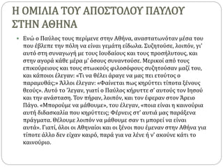 Η ΟΜΙΛΙΑ ΤΟΥ ΑΠΟΣΤΟΛΟΥ ΠΑΥΛΟΥ
ΣΤΗΝ ΑΘΗΝΑ
 Ενώ ο Παύλος τους περίμενε στην Αθήνα, αναστατωνόταν μέσα του
που έβλεπε την πόλη να είναι γεμάτη είδωλα. Συζητούσε, λοιπόν, γι’
αυτό στη συναγωγή με τους Ιουδαίους και τους προσήλυτους, και
στην αγορά κάθε μέρα μ’ όσους συναντούσε. Μερικοί από τους
επικούρειους και τους στωικούς φιλοσόφους συζητούσαν μαζί του,
και κάποιοι έλεγαν: «Τι να θέλει άραγε να μας πει ετούτος ο
παραμυθάς;» Άλλοι έλεγαν: «Φαίνεται πως κηρύττει τίποτα ξένους
θεούς». Αυτό το ’λεγαν, γιατί ο Παύλος κήρυττε σ’ αυτούς τον Ιησού
και την ανάσταση. Τον πήραν, λοιπόν, και τον έφεραν στον Άρειο
Πάγο. «Μπορούμε να μάθουμε», του έλεγαν, «ποια είναι η καινούρια
αυτή διδασκαλία που κηρύττεις; Φέρνεις στ’ αυτιά μας παράξενα
πράγματα. Θέλουμε λοιπόν να μάθουμε σαν τι μπορεί να είναι
αυτά». Γιατί, όλοι οι Αθηναίοι και οι ξένοι που έμεναν στην Αθήνα για
τίποτε άλλο δεν είχαν καιρό, παρά για να λένε ή ν’ ακούνε κάτι το
καινούριο.
 