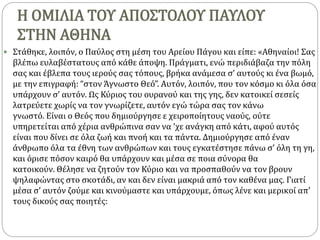 Η ΟΜΙΛΙΑ ΤΟΥ ΑΠΟΣΤΟΛΟΥ ΠΑΥΛΟΥ
ΣΤΗΝ ΑΘΗΝΑ
 Στάθηκε, λοιπόν, ο Παύλος στη μέση του Αρείου Πάγου και είπε: «Αθηναίοι! Σας
βλέπω ευλαβέστατους από κάθε άποψη. Πράγματι, ενώ περιδιάβαζα την πόλη
σας και έβλεπα τους ιερούς σας τόπους, βρήκα ανάμεσα σ’ αυτούς κι ένα βωμό,
με την επιγραφή: “στον Άγνωστο Θεό”. Αυτόν, λοιπόν, που τον κόσμο κι όλα όσα
υπάρχουν σ’ αυτόν. Ως Κύριος του ουρανού και της γης, δεν κατοικεί σεσείς
λατρεύετε χωρίς να τον γνωρίζετε, αυτόν εγώ τώρα σας τον κάνω
γνωστό. Είναι ο Θεός που δημιούργησε ε χειροποίητους ναούς, ούτε
υπηρετείται από χέρια ανθρώπινα σαν να ’χε ανάγκη από κάτι, αφού αυτός
είναι που δίνει σε όλα ζωή και πνοή και τα πάντα. Δημιούργησε από έναν
άνθρωπο όλα τα έθνη των ανθρώπων και τους εγκατέστησε πάνω σ’ όλη τη γη,
και όρισε πόσον καιρό θα υπάρχουν και μέσα σε ποια σύνορα θα
κατοικούν. Θέλησε να ζητούν τον Κύριο και να προσπαθούν να τον βρουν
ψηλαφώντας στο σκοτάδι, αν και δεν είναι μακριά από τον καθένα μας. Γιατί
μέσα σ’ αυτόν ζούμε και κινούμαστε και υπάρχουμε, όπως λένε και μερικοί απ’
τους δικούς σας ποιητές:
 