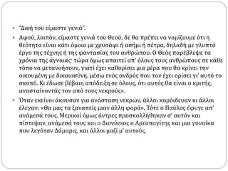  “Δική του είμαστε γενιά”.
 Αφού, λοιπόν, είμαστε γενιά του Θεού, δε θα πρέπει να νομίζουμε ότι η
θεότητα είναι κάτι όμοιο με χρυσάφι ή ασήμι ή πέτρα, δηλαδή με γλυπτό
έργο της τέχνης ή της φαντασίας του ανθρώπου. Ο Θεός παρέβλεψε τα
χρόνια της άγνοιας· τώρα όμως απαιτεί απ’ όλους τους ανθρώπους σε κάθε
τόπο να μετανοήσουν, γιατί έχει καθορίσει μια μέρα που θα κρίνει την
οικουμένη με δικαιοσύνη, μέσω ενός ανδρός που τον έχει ορίσει γι’ αυτό το
σκοπό. Κι έδωσε βέβαιη απόδειξη σε όλους, ότι αυτός θα είναι ο κριτής,
ανασταίνοντάς τον από τους νεκρούς».
 Όταν εκείνοι άκουσαν για ανάσταση νεκρών, άλλοι κορόιδευαν κι άλλοι
έλεγαν: «Θα μας τα ξαναπείς μιαν άλλη φορά». Τότε ο Παύλος έφυγε απ’
ανάμεσά τους. Μερικοί όμως άντρες προσκολλήθηκαν σ’ αυτόν και
πίστεψαν, ανάμεσά τους και ο Διονύσιος ο Αρεοπαγίτης και μια γυναίκα
που λεγόταν Δάμαρις, και άλλοι μαζί μ’ αυτούς.
 