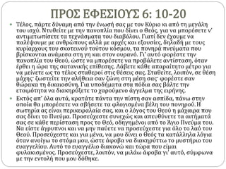ΠΡΟΣ ΕΦΕΣΙΟΥΣ 6: 10-20
 Τέλος, πάρτε δύναμη από την ένωσή σας με τον Κύριο κι από τη μεγάλη
του ισχύ. Ντυθείτε με την πανοπλία που δίνει ο Θεός, για να μπορέσετε ν’
αντιμετωπίσετε τα τεχνάσματα του διαβόλου. Γιατί δεν έχουμε να
παλέψουμε με ανθρώπους αλλά με αρχές και εξουσίες, δηλαδή με τους
κυρίαρχους του σκοτεινού τούτου κόσμου, τα πονηρά πνεύματα που
βρίσκονται ανάμεσα στη γη και στον ουρανό. Γι’ αυτό φορέστε την
πανοπλία του Θεού, ώστε να μπορέσετε να προβάλετε αντίσταση, όταν
έρθει η ώρα της σατανικής επίθεσης. Λάβετε κάθε απαραίτητο μέτρο για
να μείνετε ως το τέλος σταθεροί στις θέσεις σας. Σταθείτε, λοιπόν, σε θέση
μάχης· ζωστείτε την αλήθεια σαν ζώνη στη μέση σας· φορέστε σαν
θώρακα τη δικαιοσύνη. Για υποδήματα στα πόδια σας βάλτε την
ετοιμότητα να διακηρύξετε το χαρούμενο άγγελμα της ειρήνης.
 Εκτός απ’ όλα αυτά, κρατάτε πάντα την πίστη σαν ασπίδα, πάνω στην
οποία θα μπορέσετε να σβήσετε τα φλογισμένα βέλη του πονηρού.Η
σωτηρία ας είναι περικεφαλαία σας, και ο λόγος του Θεού η μάχαιρα που
σας δίνει το Πνεύμα. Προσεύχεστε συνεχώς και απευθύνετε τα αιτήματά
σας σε κάθε περίσταση προς το Θεό, οδηγημένοι από το Άγιο Πνεύμα του.
Να είστε άγρυπνοι και να μην παύετε να προσεύχεστε για όλο το λαό του
Θεού. Προσεύχεστε και για μένα, να μου δίνει ο Θεός τα κατάλληλα λόγια
όταν ανοίγω το στόμα μου, ώστε άφοβα να διακηρύττω το μυστήριο του
ευαγγελίου. Αυτό το ευαγγέλιο διακονώ και τώρα που είμαι
φυλακισμένος. Προσεύχεστε, λοιπόν, να μιλάω άφοβα γι’ αυτό, σύμφωνα
με την εντολή που μου δόθηκε.
 