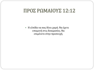 ΠΡΟΣ ΡΩΜΑΙΟΥΣ 12:12
 Η ελπίδα να σας δίνει χαρά. Να έχετε
υπομονή στις δοκιμασίες. Να
επιμένετε στην προσευχή.
 