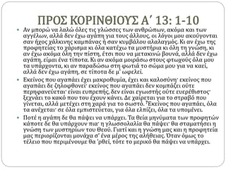 ΠΡΟΣ ΚΟΡΙΝΘΙΟΥΣ Α΄ 13: 1-10
 Αν μπορώ να λαλώ όλες τις γλώσσες των ανθρώπων, ακόμα και των
αγγέλων, αλλά δεν έχω αγάπη για τους άλλους, οι λόγοι μου ακούγονται
σαν ήχος χάλκινης καμπάνας ή σαν κυμβάλου αλαλαγμός. Κι αν έχω της
προφητείας το χάρισμα κι όλα κατέχω τα μυστήρια κι όλη τη γνώση, κι
αν έχω ακόμα όλη την πίστη, έτσι που να μετακινώ βουνά, αλλά δεν έχω
αγάπη, είμαι ένα τίποτα. Κι αν ακόμα μοιράσω στους φτωχούς όλα μου
τα υπάρχοντα, κι αν παραδώσω στη φωτιά το σώμα μου για να καεί,
αλλά δεν έχω αγάπη, σε τίποτα δε μ’ ωφελεί.
 Εκείνος που αγαπάει έχει μακροθυμία, έχει και καλοσύνη· εκείνος που
αγαπάει δε ζηλοφθονεί· εκείνος που αγαπάει δεν κομπάζει ούτε
περηφανεύεται· είναι ευπρεπής, δεν είναι εγωιστής ούτε ευερέθιστος·
ξεχνάει το κακό που του έχουν κάνει. Δε χαίρεται για το στραβό που
γίνεται, αλλά μετέχει στη χαρά για το σωστό. 7Εκείνος που αγαπάει, όλα
τα ανέχεται· σε όλα εμπιστεύεται, για όλα ελπίζει, όλα τα υπομένει.
 Ποτέ η αγάπη δε θα πάψει να υπάρχει. Τα θεία μηνύματα των προφητών
κάποτε δε θα υπάρχουν πια· η γλωσσολαλία θα πάψει· θα σταματήσει η
γνώση των μυστηρίων του Θεού. Γιατί και η γνώση μας και η προφητεία
μας περιορίζονται μονάχα σ’ ένα μέρος της αλήθειας. Όταν όμως το
τέλειο που περιμένουμε θα ’ρθεί, τότε το μερικό θα πάψει να υπάρχει.
 