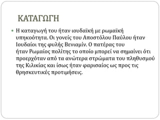 ΚΑΤΑΓΩΓΗ
 Η καταγωγή του ήταν ιουδαϊκή με ρωμαϊκή
υπηκοότητα. Οι γονείς του Αποστόλου Παύλου ήταν
Ιουδαίοι της φυλής Βενιαμίν. Ο πατέρας του
ήταν Ρωμαίος πολίτης το οποίο μπορεί να σημαίνει ότι
προερχόταν από τα ανώτερα στρώματα του πληθυσμού
της Κιλικίας και ίσως ήταν φαρισαίος ως προς τις
θρησκευτικές προτιμήσεις.
 