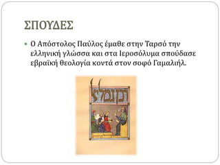 ΣΠΟΥΔΕΣ
 Ο Απόστολος Παύλος έμαθε στην Ταρσό την
ελληνική γλώσσα και στα Ιεροσόλυμα σπούδασε
εβραϊκή θεολογία κοντά στον σοφό Γαμαλιήλ.
 
