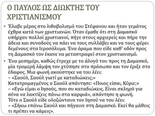 Ο ΠΑΥΛΟΣ ΩΣ ΔΙΩΚΤΗΣ ΤΟΥ
ΧΡΙΣΤΙΑΝΙΣΜΟΥ
 Έλαβε μέρος στο λιθοβολισμό του Στέφανου και ήταν γεμάτος
έχθρα κατά των χριστιανών. Όταν έμαθε ότι στη Δαμασκό
υπήρχαν πολλοί χριστιανοί, πήγε στους αρχιερείς και πήρε την
άδεια και συνοδούς να πάει να τους συλλάβει και να τους φέρει
δεμένους στα Ιεροσόλυμα. Ένα όραμα που είδε καθ' οδόν προς
τη Δαμασκό τον έκανε να μεταστραφεί στον χριστιανισμό.
 Ένα μεσημέρι, καθώς έτρεχε με το άλογό του προς τη Δαμασκό,
μία τρομερή λάμψη τον χτύπησε στο πρόσωπο και τον έριξε στο
έδαφος. Μια φωνή ακούστηκε να του λέει:
– «Σαούλ, Σαούλ γιατί με καταδιώκεις;»
Κατατρομαγμένος ο Σαούλ απάντησε: «Ποιος είσαι, Κύριε;»
– «Εγώ είμαι ο Ιησούς, που συ καταδιώκεις. Είναι σκληρό για
σένα να λακτίζεις πάνω στα καρφιά», απάντησε η φωνή.
Τότε ο Σαούλ είδε ολοζώντανο τον Ιησού να του λέει:
– «Σήκω επάνω Σαούλ και πήγαινε στη Δαμασκό. Εκεί θα μάθεις
τι πρέπει να κάμεις».
 