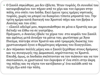  Ο Σαούλ σηκώθηκε, μα δεν έβλεπε. Ήταν τυφλός. Οι συνοδοί του
καταφοβισμένοι τον πήραν από το χέρι και τον έφεραν στην
πόλη, στο σπίτι του Ιούδα. Εκεί έμεινε τρεις ημέρες νηστικός,
τυφλός, χωρίς να μπορεί να διακρίνει τίποτα μπροστά του. Την
τρίτη ημέρα κατά διαταγή του Χριστού πήγε και τον βρήκε ο
Ανανίας και του είπε:
– «Σαούλ αδελφέ μου, παρουσιάσθηκε σε μένα ο Χριστός και με
διέταξε να έλθω να σε γιατρέψω.
Πράγματι, ο Ανανίας έβαλε τα χέρια του στο κεφάλι του Σαούλ
και αμέσως μετά άνοιξαν τα μάτια του, φωτίστηκε με Άγιο
Πνεύμα, πίστεψε στον Χριστό και από τρομερός διώκτης του
χριστιανισμού έγινε ο θερμότερος κήρυκας του Ευαγγελίου.
 Δεν πέρασαν πολλές μέρες και ο Σαούλ ξεχύθηκε στους δρόμους
και τις συναγωγές της Δαμασκού, κηρύττοντας το Χριστό.
Επειδή, όμως, οι Ιουδαίοι σκέπτονταν να τον πιάσουν και να τον
σκοτώσουν, οι χριστιανοί τον έκρυψαν σ' ένα σπίτι στην άκρη
της πόλης και τη νύχτα τον κατέβασαν μ’ ένα καλάθι από τα
τείχη έξω από την πόλη.
 