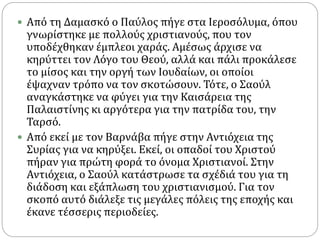  Από τη Δαμασκό ο Παύλος πήγε στα Ιεροσόλυμα, όπου
γνωρίστηκε με πολλούς χριστιανούς, που τον
υποδέχθηκαν έμπλεοι χαράς. Αμέσως άρχισε να
κηρύττει τον Λόγο του Θεού, αλλά και πάλι προκάλεσε
το μίσος και την οργή των Ιουδαίων, οι οποίοι
έψαχναν τρόπο να τον σκοτώσουν. Τότε, ο Σαούλ
αναγκάστηκε να φύγει για την Καισάρεια της
Παλαιστίνης κι αργότερα για την πατρίδα του, την
Ταρσό.
 Από εκεί με τον Βαρνάβα πήγε στην Αντιόχεια της
Συρίας για να κηρύξει. Εκεί, οι οπαδοί του Χριστού
πήραν για πρώτη φορά το όνομα Χριστιανοί. Στην
Αντιόχεια, ο Σαούλ κατάστρωσε τα σχέδιά του για τη
διάδοση και εξάπλωση του χριστιανισμού. Για τον
σκοπό αυτό διάλεξε τις μεγάλες πόλεις της εποχής και
έκανε τέσσερις περιοδείες.
 