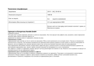 Технически спецификации
Захранване 230 V ~ (AC), 50–60 Hz
Номинална мощност 1400 W
Клас на защита Аз ( защитно заземяване)
Използваем обем кошница за пържене 2 2.2 л до маркировката MAX
Всички части на този уред, които влизат в контакт с храна, са
безопасни за храна.
Гаранция на Kompernass Handels GmbH
Уважаеми клиенти,
Този уред има 3 години гаранция, валидна от датата на закупуване. Ако този продукт има дефекти, вие, купувачът, имате определени
законови права. Вашите законови права не са
ограничено по някакъв начин от гаранцията, описана по-долу.
Гаранционни условия
Гаранционният срок започва да тече от датата на закупуване. Моля, пазете разписката си на сигурно място. Това ще се изисква като
доказателство за покупка. Ако възникне материална или производствена грешка в рамките на три години от датата на закупуване на
продукта, ние ще поправим или заменим продукта вместо вас или ще възстановим покупната цена (по наша преценка).
Това гаранционно обслужване изисква да представите дефектния уред и доказателството за покупка (касова бележка) в рамките на
тригодишния гаранционен срок, заедно с кратко писмено описание на неизправността и кога е възникнала.
Ако дефектът е покрит от гаранцията, вашият продукт ще бъде ремонтиран или заменен от нас. Ремонтът или подмяната на продукт не
означава началото на нов гаранционен период.
Гаранционен срок и законови рекламации за дефекти
Гаранционният срок не се удължава от ремонти, извършени в рамките на гаранцията. Това важи и за подменените и ремонтирани
компоненти. Всички повреди и дефекти, присъстващи в момента на покупката, трябва да бъдат докладвани веднага след
разопаковането. Ремонтите, извършени след изтичане на гаранционния срок, се заплащат.
 