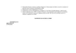 2. Намачкайте банана с вилица и добавете брашното и бакпулвера към яйцето, маслото, екстракта от
ванилия, меда и канелата и разбъркайте добре.
3. Внимателно сгънете боровинките в тестото.
4. Разпределете тестото във формички за мъфини и ги поставете във фритюрника с горещ въздух.
5. Печете мъфините на ок. 180°C за прибл. 20 минути. За да проверите дали мъфините са изпечени,
можете да ги набодете в средата с дървена клечка за зъби. Ако тестото не залепне, когато го
извадите, мъфините са готови.
KOMPERNASS HANDELS GMBH
БУРГЩРАСЕ 21
44867 БОХУМ
ГЕРМАНИЯ
 