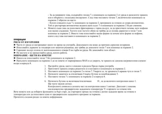 – За да направите това, издърпайте тигана 7 с кошницата за пържене 2 от уреда и разклатете храната
или я обърнете с подходящ инструмент. След това поставете тигана 7, включително кошницата за
пържене 2 обратно на място.
– Когато извадите съда 7 с кошницата за пържене 2, програмата за готвене се спира автоматично.
Той се рестартира автоматично веднага щом съдът 7 и кошницата за пържене 2 бъдат сменени.
• Можете също така да използвате фритюрника с горещ въздух, за да приготвите печива, като мъфини
или малки сладкиши. Тестото или тестото обаче не трябва да се излива директно в тиган 7 или
кошница за пържене 2. Вместо това използвайте малки форми за печене като форми за мъфини,
които след това поставяте в кошницата за пържене 2.
операция
РИСК ОТ ИЗГОРЕНИЯ
► Части от уреда се нагорещяват много по време на употреба. Докосването им може да причини сериозни изгаряния.
► Използвайте държачи за тенджери или защитни ръкавици, ако трябва да докоснете тиган 7 или кошница за пържене 2.
► Горещият въздух излиза от вентилационните отвори 0 на гърба на уреда. Не докосвайте тази област.
► Не местете и не премествайте уреда, когато работи.
ВНИМАНИЕ - ЩЕТИ НА ИМОТИ!
► Никога не използвайте тиган 7 без кошницата за пържене 2.
► Напълнете кошницата за пържене 2 до не повече от маркировката MAX и се уверете, че храната не докосва нагревателния елемент
вътре в корпуса 8.
1. Настройте уреда, както е описано в раздела Преди първа употреба.
2. Пригответе храната според рецептата и я поставете в кошницата за пържене 2.
3. Поставете кошницата за пържене 2 в тиган 7. Уверете се, че дръжката 6 щраква чуто в тиган 7.
4. Натиснете защитата за отключване 4 върху бутона за освобождаване 5.
5. Поставете тигана 7 с кошницата за пържене 2 в корпуса 8.
6. Натиснете бутона за включване/изключване 18 , за да включите контролния панел 1.
Ще чуете звуков сигнал.
Контролните символи в долната част на контролния панел 1 светват. Дисплеят z показва
последователно предварително зададената температура °C и времето за готвене min.
Вече можете или да изберете функцията за бърз старт, да стартирате процес на готвене с ръчно зададени време за готвене и
температура или да използвате една от предварително зададените програми за пържене.
Прочетете следния раздел за повече информация.
 