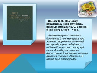 Вознюк В. О. Про Ольгу
Кобилянську : нові матеріали,
роздуми, знахідки / В. О. Вознюк. –
Київ : Дніпро, 1983. – 183 с.
Використовуючи маловідомі
документи й нові матеріали про
життя і творчість письменниці,
автор підготував ряд цікавих
публікацій, що склали основу цієї
книги. Досліджується вплив
фольклору на її творчість, сценічне
втілення повістей «Земля» і «В
неділю рано зілля копала».
 