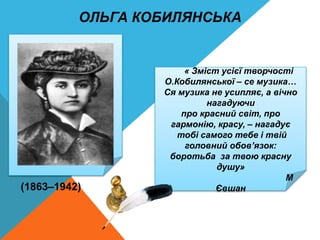 « Зміст усієї творчості
О.Кобилянської – се музика…
Ся музика не усипляє, а вічно
нагадуючи
про красний світ, про
гармонію, красу, – нагадує
тобі самого тебе і твій
головний обов’язок:
боротьба за твою красну
душу»
М
Євшан
(1863–1942)
ОЛЬГА КОБИЛЯНСЬКА
 