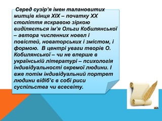 Серед сузір’я імен талановитих
митців кінця ХIХ – початку ХХ
століття яскравою зіркою
виділяється ім’я Ольги Кобилянської
– автора численних новел і
повістей, новаторських і змістом, і
формою. В центрі уваги творів О.
Кобилянської – чи не вперше в
українській літературі – психологія
індивідуальності окремої людини. І
вже потім індивідуальний портрет
людини відіб’є в собі риси
суспільства чи всесвіту.
 