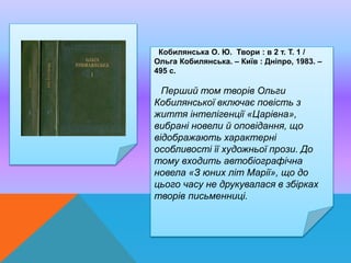 Кобилянська О. Ю. Твори : в 2 т. Т. 1 /
Ольга Кобилянська. – Київ : Дніпро, 1983. –
495 с.
Перший том творів Ольги
Кобилянської включає повість з
життя інтелігенції «Царівна»,
вибрані новели й оповідання, що
відображають характерні
особливості її художньої прози. До
тому входить автобіографічна
новела «З юних літ Марії», що до
цього часу не друкувалася в збірках
творів письменниці.
 