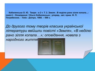 .
Кобилянська О. Ю. Твори : в 2 т. Т. 2. Земля ; В неділю рано зілля копала...:
повісті ; Оповідання / Ольга Кобилянська ; упоряд., авт. прим. Ф. П.
Погребенник. – Київ : Дніпро, 1988. – 598 с.
До другого тому творів класика української
літератури ввійшли повісті «Земля», «В неділю
рано зілля копала…»; оповідання, новела з
народного життя «Вовчиха».
 