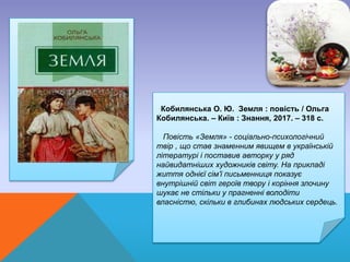 Кобилянська О. Ю. Земля : повість / Ольга
Кобилянська. – Київ : Знання, 2017. – 318 с.
Повість «Земля» - соціально-психологічний
твір , що став знаменним явищем в українській
літературі і поставив авторку у ряд
найвидатніших художників світу. На прикладі
життя однієї сім’ї письменниця показує
внутрішній світ героїв твору і коріння злочину
шукає не стільки у прагненні володіти
власністю, скільки в глибинах людських сердець.
 