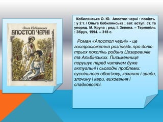 Кобилянська О. Ю. Апостол черні : повість
: у 2 т. / Ольга Кобилянська ; авт. вступ. ст. та
упоряд. М. Крупа ; ред. І. Зелена. – Тернопіль
: Збруч, 1994. – 318 с.
Роман «Апостол черні» - це
гостросюжетна розповідь про долю
трьох поколінь родини Цезаревичів
та Альбінських. Письменниця
порушує перед читачем дуже
актуальні і сьогодні проблеми:
суспільного обов’язку, кохання і зради,
злочину і кари, виховання і
спадковості.
 