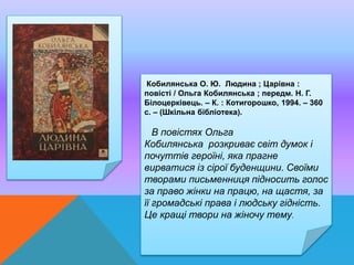 Кобилянська О. Ю. Людина ; Царівна :
повісті / Ольга Кобилянська ; передм. Н. Г.
Білоцерківець. – К. : Котигорошко, 1994. – 360
с. – (Шкільна бібліотека).
В повістях Ольга
Кобилянська розкриває світ думок і
почуттів героїні, яка прагне
вирватися із сірої буденщини. Своїми
творами письменниця підносить голос
за право жінки на працю, на щастя, за
її громадські права і людську гідність.
Це кращі твори на жіночу тему.
 
