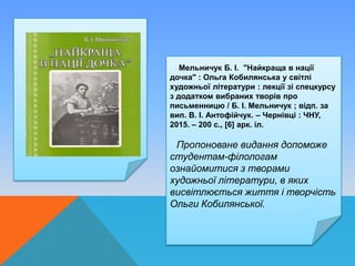 Мельничук Б. І. "Найкраща в нації
дочка" : Ольга Кобилянська у світлі
художньої літератури : лекції зі спецкурсу
з додатком вибраних творів про
письменницю / Б. І. Мельничук ; відп. за
вип. В. І. Антофійчук. – Чернівці : ЧНУ,
2015. – 200 с., [6] арк. іл.
Пропоноване видання допоможе
студентам-філологам
ознайомитися з творами
художньої літератури, в яких
висвітлюється життя і творчість
Ольги Кобилянської.
 