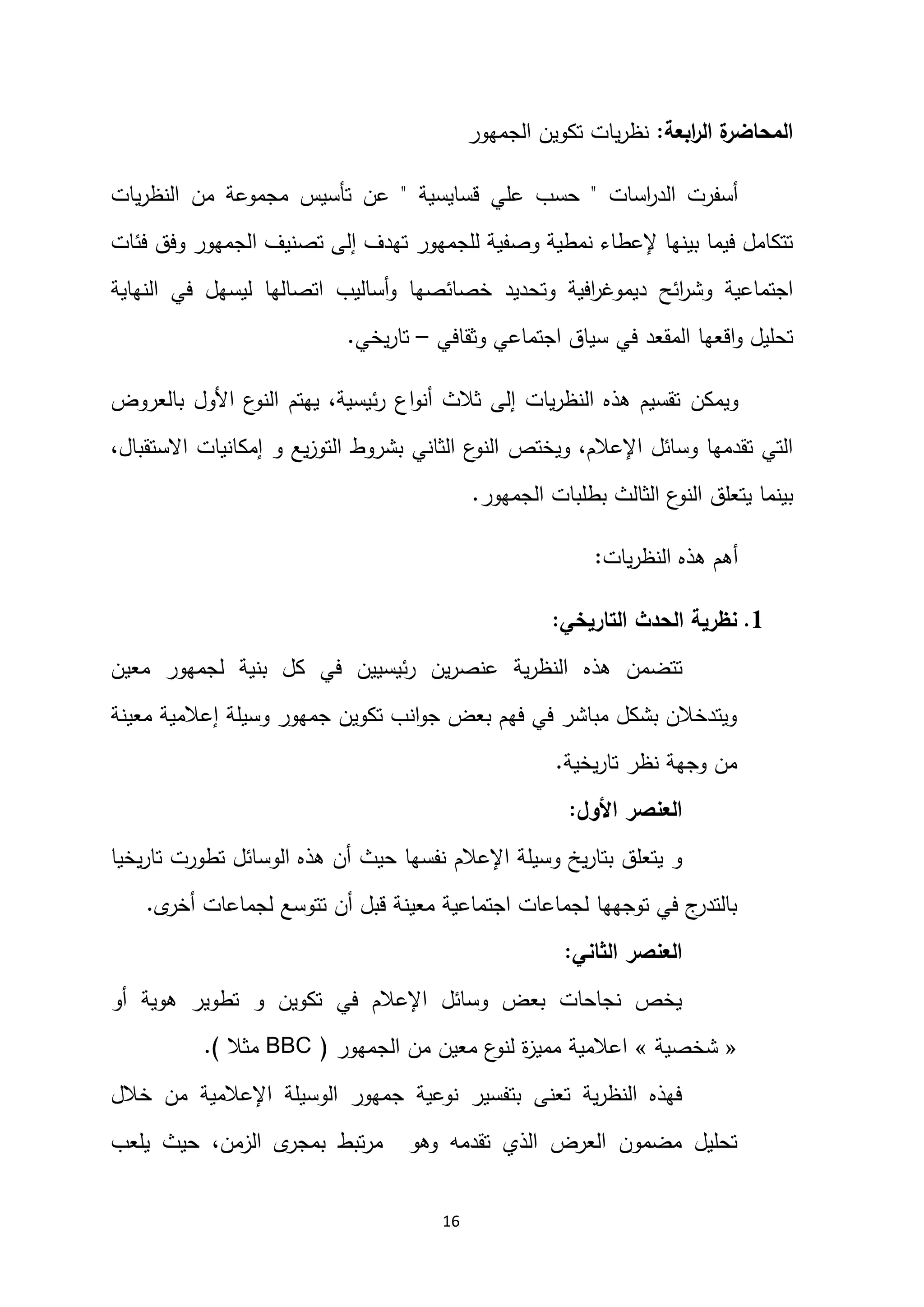 16
‫ابعة‬
‫ر‬‫ال‬ ‫ة‬
‫المحاضر‬
:
‫الجمهور‬ ‫تكوين‬ ‫يات‬‫ر‬‫نظ‬
‫اسات‬
‫ر‬‫الد‬ ‫أسفرت‬
"
‫قسايسية‬ ‫علي‬ ‫حسب‬
"
‫يات‬‫ر‬‫النظ‬ ‫من‬ ‫مجموعة‬ ‫تأسيس‬ ‫عن‬
‫للجمهور‬ ‫وصفية‬ ‫نمطية‬ ‫إلعطاء‬ ‫بينها‬ ‫فيما‬ ‫تتكامل‬
‫فئات‬ ‫وفق‬ ‫الجمهور‬ ‫تصنيف‬ ‫إلى‬ ‫تهدف‬
‫اجتماعية‬
‫ديم‬ ‫ائح‬
‫ر‬‫وش‬
‫و‬
‫النهاية‬ ‫في‬ ‫ليسهل‬ ‫اتصالها‬ ‫أساليب‬‫و‬ ‫خصائصها‬ ‫وتحديد‬ ‫افية‬
‫ر‬‫غ‬
‫اقعها‬‫و‬ ‫تحليل‬
‫المقعد‬
‫اجتماعي‬ ‫سياق‬ ‫في‬
‫و‬
‫ثقافي‬
–
‫يخي‬‫ر‬‫تا‬
.
‫ويمكن‬
‫اع‬‫و‬‫أن‬ ‫ثالث‬ ‫إلى‬ ‫يات‬‫ر‬‫النظ‬ ‫هذه‬ ‫تقسيم‬
‫يهتم‬ ،‫ئيسية‬‫ر‬
‫بالعروض‬ ‫األول‬ ‫ع‬
‫النو‬
‫اإلعال‬ ‫وسائل‬ ‫تقدمها‬ ‫التي‬
‫م‬
‫ويختص‬ ،
‫االستقبال‬ ‫إمكانيات‬ ‫و‬ ‫يع‬‫ز‬‫التو‬ ‫بشروط‬ ‫الثاني‬ ‫ع‬
‫النو‬
،
‫يتعلق‬ ‫بينما‬
‫الجمهور‬ ‫بطلبات‬ ‫الثالث‬ ‫ع‬
‫النو‬
.
‫يات‬‫ر‬‫النظ‬ ‫هذه‬ ‫أهم‬
:
2
.
‫التاريخي‬ ‫الحدث‬ ‫نظرية‬
:
‫تتضمن‬
‫هذه‬
‫معين‬ ‫لجمهور‬ ‫بنية‬ ‫كل‬ ‫في‬ ‫ئيسيين‬‫ر‬ ‫ين‬‫ر‬‫عنص‬ ‫ية‬‫ر‬‫النظ‬
‫وسيلة‬ ‫جمهور‬ ‫تكوين‬ ‫انب‬‫و‬‫ج‬ ‫بعض‬ ‫فهم‬ ‫في‬ ‫مباشر‬ ‫بشكل‬ ‫ويتدخالن‬
‫معينة‬ ‫إعالمية‬
‫يخية‬‫ر‬‫تا‬ ‫نظر‬ ‫وجهة‬ ‫من‬
.
‫األول‬ ‫العنصر‬
:
‫نفسها‬ ‫اإلعالم‬ ‫وسيلة‬ ‫يخ‬‫ر‬‫بتا‬ ‫يتعلق‬ ‫و‬
‫حيث‬
‫يخيا‬‫ر‬‫تا‬ ‫تطورت‬ ‫الوسائل‬ ‫هذه‬ ‫أن‬
‫ى‬
‫أخر‬ ‫لجماعات‬ ‫تتوسع‬ ‫أن‬ ‫قبل‬ ‫معينة‬ ‫اجتماعية‬ ‫لجماعات‬ ‫توجهها‬ ‫في‬ ‫ج‬
‫بالتدر‬
.
‫الثاني‬ ‫العنصر‬
:
‫أو‬ ‫هوية‬ ‫تطوير‬ ‫و‬ ‫تكوين‬ ‫في‬ ‫اإلعالم‬ ‫وسائل‬ ‫بعض‬ ‫نجاحات‬ ‫يخص‬
«
‫شخصية‬
»
‫الجمهور‬ ‫من‬ ‫معين‬ ‫ع‬
‫لنو‬ ‫ة‬
‫ز‬‫ممي‬ ‫اعالمية‬
(
BBC
‫مثال‬
.)
‫خالل‬ ‫من‬ ‫اإلعالمية‬ ‫الوسيلة‬ ‫جمهور‬ ‫نوعية‬ ‫بتفسير‬ ‫تعنى‬ ‫ية‬‫ر‬‫النظ‬ ‫فهذه‬
‫مضمون‬ ‫تحليل‬
‫ال‬
‫تقدمه‬ ‫الذي‬ ‫عرض‬
‫وهو‬
‫الزمن‬ ‫ى‬
‫بمجر‬ ‫تبط‬‫ر‬‫م‬
‫يلعب‬ ‫حيث‬ ،
 