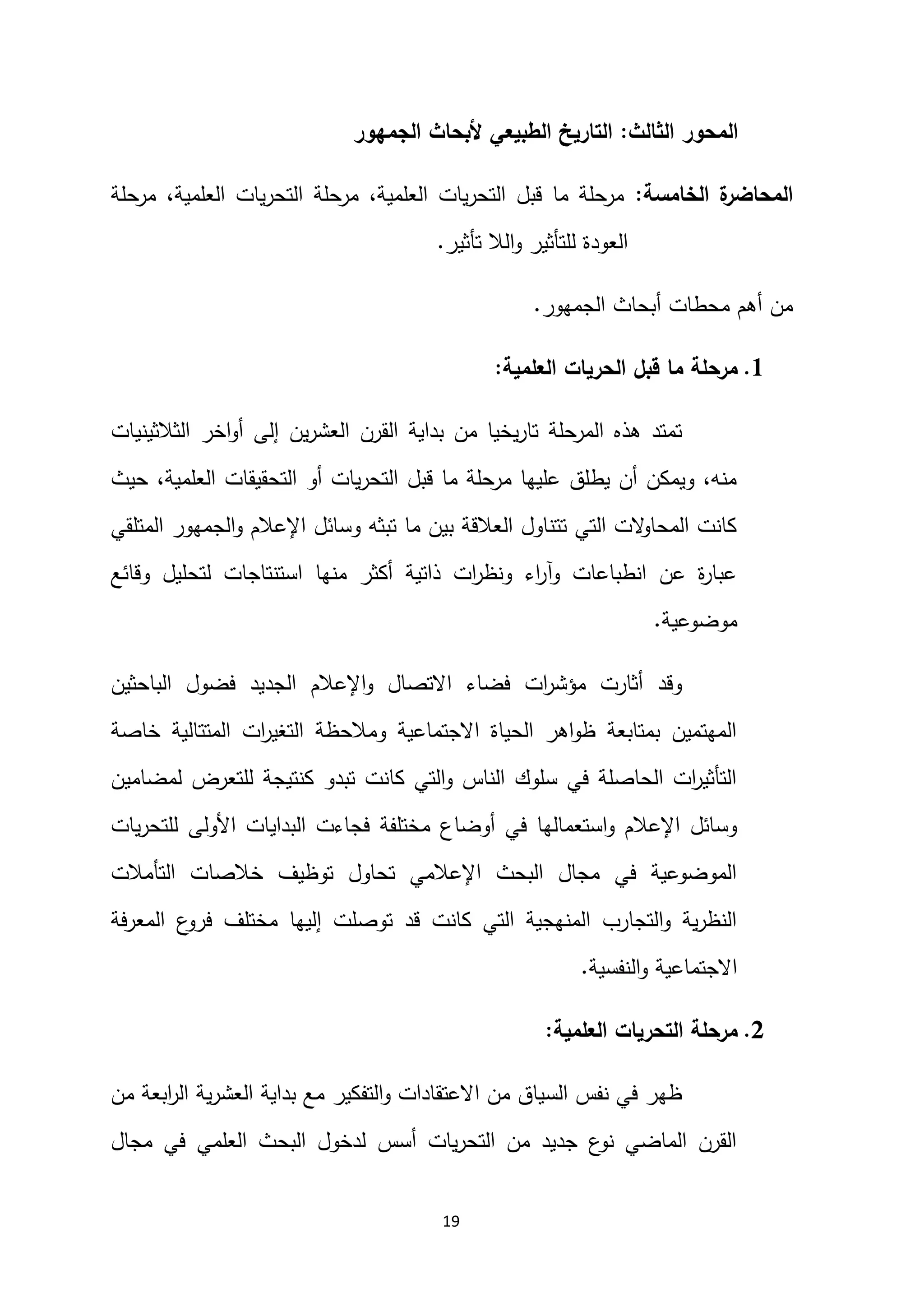 19
‫الثالث‬ ‫المحور‬
:
‫الجمهور‬ ‫ألبحاث‬ ‫الطبيعي‬ ‫التاريخ‬
‫الخامسة‬ ‫ة‬
‫المحاضر‬
:
‫مرحلة‬ ،‫العلمية‬ ‫يات‬‫ر‬‫التح‬ ‫مرحلة‬ ،‫العلمية‬ ‫يات‬‫ر‬‫التح‬ ‫قبل‬ ‫ما‬ ‫مرحلة‬
‫الال‬‫و‬ ‫للتأثير‬ ‫العودة‬
‫تأثير‬
.
‫الجمهور‬ ‫أبحاث‬ ‫محطات‬ ‫أهم‬ ‫من‬
.
2
.
‫العلمية‬ ‫الحريات‬ ‫قبل‬ ‫ما‬ ‫مرحلة‬
:
‫الثالثينيات‬ ‫اخر‬‫و‬‫أ‬ ‫إلى‬ ‫ين‬‫ر‬‫العش‬ ‫القرن‬ ‫بداية‬ ‫من‬ ‫يخيا‬‫ر‬‫تا‬ ‫المرحلة‬ ‫هذه‬ ‫تمتد‬
،‫العلمية‬ ‫التحقيقات‬ ‫أو‬ ‫يات‬‫ر‬‫التح‬ ‫قبل‬ ‫ما‬ ‫مرحلة‬ ‫عليها‬ ‫يطلق‬ ‫أن‬ ‫ويمكن‬ ،‫منه‬
‫حيث‬
‫المتلقي‬ ‫الجمهور‬‫و‬ ‫اإلعالم‬ ‫وسائل‬ ‫تبثه‬ ‫ما‬ ‫بين‬ ‫العالقة‬ ‫تتناول‬ ‫التي‬ ‫الت‬
‫و‬‫المحا‬ ‫كانت‬
‫وقائع‬ ‫لتحليل‬ ‫استنتاجات‬ ‫منها‬ ‫أكثر‬ ‫ذاتية‬ ‫ات‬
‫ر‬‫ونظ‬ ‫اء‬
‫ر‬‫وآ‬ ‫انطباعات‬ ‫عن‬ ‫ة‬
‫ر‬‫عبا‬
‫موضوعية‬
.
‫الباحثين‬ ‫فضول‬ ‫الجديد‬ ‫اإلعالم‬‫و‬ ‫االتصال‬ ‫فضاء‬ ‫ات‬
‫ر‬‫مؤش‬ ‫أثارت‬ ‫وقد‬
‫خاصة‬ ‫المتتالية‬ ‫ات‬
‫ر‬‫التغي‬ ‫ومالحظة‬ ‫االجتماعية‬ ‫الحياة‬ ‫اهر‬‫و‬‫ظ‬ ‫بمتابعة‬ ‫المهتمين‬
‫لمضامين‬ ‫للتعرض‬ ‫كنتيجة‬ ‫تبدو‬ ‫كانت‬ ‫التي‬‫و‬ ‫الناس‬ ‫سلوك‬ ‫في‬ ‫الحاصلة‬ ‫ات‬
‫ر‬‫التأثي‬
‫البداي‬ ‫فجاءت‬ ‫مختلفة‬ ‫أوضاع‬ ‫في‬ ‫استعمالها‬‫و‬ ‫اإلعالم‬ ‫وسائل‬
‫يات‬‫ر‬‫للتح‬ ‫األولى‬ ‫ات‬
‫التأمالت‬ ‫خالصات‬ ‫توظيف‬ ‫تحاول‬ ‫اإلعالمي‬ ‫البحث‬ ‫مجال‬ ‫في‬ ‫الموضوعية‬
‫المعرفة‬ ‫ع‬
‫فرو‬ ‫مختلف‬ ‫إليها‬ ‫توصلت‬ ‫قد‬ ‫كانت‬ ‫التي‬ ‫المنهجية‬ ‫التجارب‬‫و‬ ‫ية‬‫ر‬‫النظ‬
‫النفسية‬‫و‬ ‫االجتماعية‬
.
0
.
‫العلمية‬ ‫التحريات‬ ‫مرحلة‬
:
‫الر‬ ‫ية‬‫ر‬‫العش‬ ‫بداية‬ ‫مع‬ ‫التفكير‬‫و‬ ‫االعتقادات‬ ‫من‬ ‫السياق‬ ‫نفس‬ ‫في‬ ‫ظهر‬
‫من‬ ‫ابعة‬
‫مجال‬ ‫في‬ ‫العلمي‬ ‫البحث‬ ‫لدخول‬ ‫أسس‬ ‫يات‬‫ر‬‫التح‬ ‫من‬ ‫جديد‬ ‫ع‬
‫نو‬ ‫الماضي‬ ‫القرن‬
 