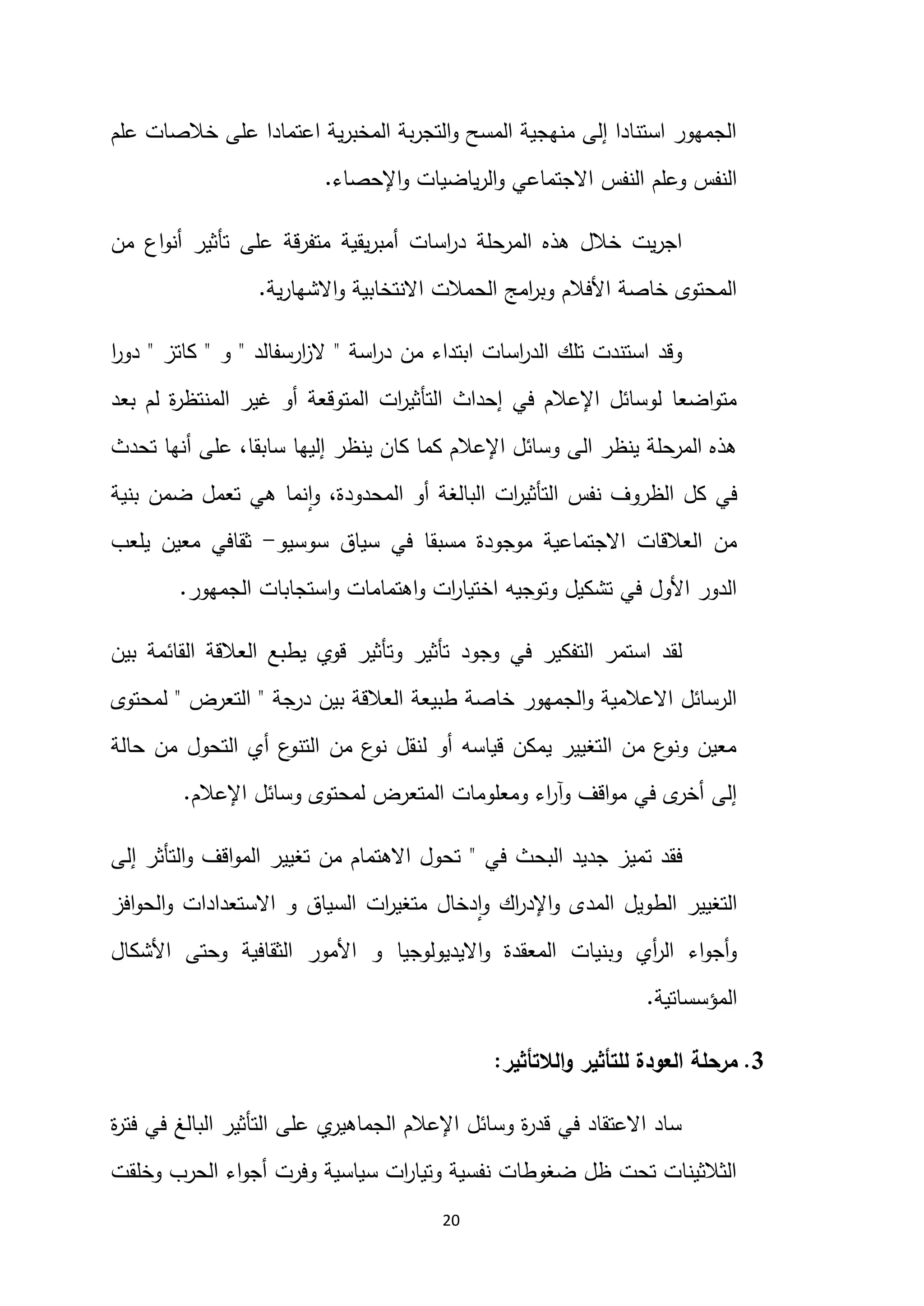 20
‫علم‬ ‫خالصات‬ ‫على‬ ‫اعتمادا‬ ‫ية‬‫ر‬‫المخب‬ ‫بة‬‫ر‬‫التج‬‫و‬ ‫المسح‬ ‫منهجية‬ ‫إلى‬ ‫استنادا‬ ‫الجمهور‬
‫اإلحصاء‬‫و‬ ‫ياضيات‬‫ر‬‫ال‬‫و‬ ‫االجتماعي‬ ‫النفس‬ ‫وعلم‬ ‫النفس‬
.
‫المرحلة‬ ‫هذه‬ ‫خالل‬ ‫يت‬‫ر‬‫اج‬
‫اسات‬
‫ر‬‫د‬
‫يقية‬‫ر‬‫أمب‬
‫اع‬‫و‬‫أن‬ ‫تأثير‬ ‫على‬ ‫متفرقة‬
‫من‬
‫ية‬‫ر‬‫االشها‬‫و‬ ‫االنتخابية‬ ‫الحمالت‬ ‫امج‬
‫ر‬‫وب‬ ‫األفالم‬ ‫خاصة‬ ‫المحتوى‬
.
‫اسة‬
‫ر‬‫د‬ ‫من‬ ‫ابتداء‬ ‫اسات‬
‫ر‬‫الد‬ ‫تلك‬ ‫استندت‬ ‫وقد‬
"
‫ارسفالد‬
‫ز‬‫ال‬
"
‫و‬
"
‫كاتز‬
"
‫ا‬
‫ر‬‫دو‬
‫بعد‬ ‫لم‬ ‫ة‬
‫ر‬‫المنتظ‬ ‫غير‬ ‫أو‬ ‫المتوقعة‬ ‫ات‬
‫ر‬‫التأثي‬ ‫إحداث‬ ‫في‬ ‫اإلعالم‬ ‫لوسائل‬ ‫اضعا‬‫و‬‫مت‬
‫ينظر‬ ‫كان‬ ‫كما‬ ‫اإلعالم‬ ‫وسائل‬ ‫الى‬ ‫ينظر‬ ‫المرحلة‬ ‫هذه‬
‫تحدث‬ ‫أنها‬ ‫على‬ ،‫سابقا‬ ‫إليها‬
‫بنية‬ ‫ضمن‬ ‫تعمل‬ ‫هي‬ ‫نما‬‫ا‬‫و‬ ،‫المحدودة‬ ‫أو‬ ‫البالغة‬ ‫ات‬
‫ر‬‫التأثي‬ ‫نفس‬ ‫الظروف‬ ‫كل‬ ‫في‬
‫سوسيو‬ ‫سياق‬ ‫في‬ ‫مسبقا‬ ‫موجودة‬ ‫االجتماعية‬ ‫العالقات‬ ‫من‬
-
‫يلعب‬ ‫معين‬ ‫ثقافي‬
‫الجمهور‬ ‫استجابات‬‫و‬ ‫اهتمامات‬‫و‬ ‫ات‬
‫ر‬‫اختيا‬ ‫وتوجيه‬ ‫تشكيل‬ ‫في‬ ‫األول‬ ‫الدور‬
.
‫في‬ ‫التفكير‬ ‫استمر‬ ‫لقد‬
‫وجود‬
‫بين‬ ‫القائمة‬ ‫العالقة‬ ‫يطبع‬ ‫قوي‬ ‫وتأثير‬ ‫تأثير‬
‫درجة‬ ‫بين‬ ‫العالقة‬ ‫طبيعة‬ ‫خاصة‬ ‫الجمهور‬‫و‬ ‫االعالمية‬ ‫الرسائل‬
"
‫التعرض‬
"
‫لمحتوى‬
‫حالة‬ ‫من‬ ‫التحول‬ ‫أي‬ ‫ع‬
‫التنو‬ ‫من‬ ‫ع‬
‫نو‬ ‫لنقل‬ ‫أو‬ ‫قياسه‬ ‫يمكن‬ ‫التغيير‬ ‫من‬ ‫ع‬
‫ونو‬ ‫معين‬
‫اإلعالم‬ ‫وسائل‬ ‫لمحتوى‬ ‫المتعرض‬ ‫ومعلومات‬ ‫اء‬
‫ر‬‫وآ‬ ‫اقف‬‫و‬‫م‬ ‫في‬ ‫ى‬
‫أخر‬ ‫إلى‬
.
‫ت‬ ‫فقد‬
‫في‬ ‫البحث‬ ‫جديد‬ ‫ميز‬
"
‫إلى‬ ‫التأثر‬‫و‬ ‫اقف‬‫و‬‫الم‬ ‫تغيير‬ ‫من‬ ‫االهتمام‬ ‫تحول‬
‫افز‬‫و‬‫الح‬‫و‬ ‫االستعدادات‬ ‫و‬ ‫السياق‬ ‫ات‬
‫ر‬‫متغي‬ ‫دخال‬‫ا‬‫و‬ ‫اك‬
‫ر‬‫اإلد‬‫و‬ ‫المدى‬ ‫الطويل‬ ‫التغيير‬
‫األشكال‬ ‫وحتى‬ ‫الثقافية‬ ‫األمور‬ ‫و‬ ‫االيديولوجيا‬‫و‬ ‫المعقدة‬ ‫وبنيات‬ ‫أي‬
‫ر‬‫ال‬ ‫اء‬‫و‬‫أج‬‫و‬
‫المؤسساتية‬
.
3
.
‫الال‬‫و‬ ‫للتأثير‬ ‫العودة‬ ‫مرحلة‬
‫تأثير‬
:
‫ة‬
‫ر‬‫فت‬ ‫في‬ ‫البالغ‬ ‫التأثير‬ ‫على‬ ‫ي‬
‫الجماهير‬ ‫اإلعالم‬ ‫وسائل‬ ‫ة‬
‫ر‬‫قد‬ ‫في‬ ‫االعتقاد‬ ‫ساد‬
‫وخلقت‬ ‫الحرب‬ ‫اء‬‫و‬‫أج‬ ‫وفرت‬ ‫سياسية‬ ‫ات‬
‫ر‬‫وتيا‬ ‫نفسية‬ ‫ضغوطات‬ ‫ظل‬ ‫تحت‬ ‫الثالثينات‬
 