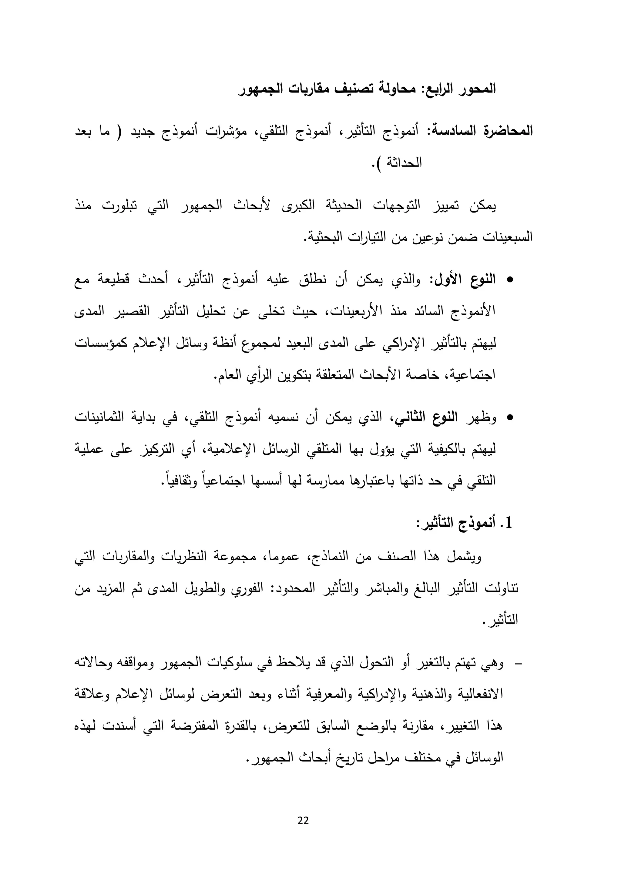 22
‫ابع‬
‫ر‬‫ال‬ ‫المحور‬
:
‫الجمهور‬ ‫مقاربات‬ ‫تصنيف‬ ‫محاولة‬
‫السادسة‬ ‫ة‬
‫المحاضر‬
:
‫جديد‬ ‫أنموذج‬ ‫ات‬
‫ر‬‫مؤش‬ ،‫التلقي‬ ‫أنموذج‬ ،‫التأثير‬ ‫أنموذج‬
(
‫بعد‬ ‫ما‬
‫الحداثة‬
.)
‫منذ‬ ‫تبلورت‬ ‫التي‬ ‫الجمهور‬ ‫ألبحاث‬ ‫ى‬
‫الكبر‬ ‫الحديثة‬ ‫التوجهات‬ ‫تمييز‬ ‫يمكن‬
‫البحثية‬ ‫ات‬
‫ر‬‫التيا‬ ‫من‬ ‫نوعين‬ ‫ضمن‬ ‫السبعينات‬
.

‫األول‬ ‫ع‬
‫النو‬
:
‫مع‬ ‫قطيعة‬ ‫أحدث‬ ،‫التأثير‬ ‫أنموذج‬ ‫عليه‬ ‫نطلق‬ ‫أن‬ ‫يمكن‬ ‫الذي‬‫و‬
‫المدى‬ ‫القصير‬ ‫التأثير‬ ‫تحليل‬ ‫عن‬ ‫تخلى‬ ‫حيث‬ ،‫بعينات‬‫ر‬‫األ‬ ‫منذ‬ ‫السائد‬ ‫األنموذج‬
‫بالت‬ ‫ليهتم‬
‫اكي‬
‫ر‬‫اإلد‬ ‫أثير‬
‫كمؤسسات‬ ‫اإلعالم‬ ‫وسائل‬ ‫أنظة‬ ‫ع‬
‫لمجمو‬ ‫البعيد‬ ‫المدى‬ ‫على‬
‫العام‬ ‫أي‬
‫ر‬‫ال‬ ‫بتكوين‬ ‫المتعلقة‬ ‫األبحاث‬ ‫خاصة‬ ،‫اجتماعية‬
.

‫وظهر‬
‫الثاني‬ ‫ع‬
‫النو‬
‫الثمانينات‬ ‫بداية‬ ‫في‬ ،‫التلقي‬ ‫أنموذج‬ ‫نسميه‬ ‫أن‬ ‫يمكن‬ ‫الذي‬ ،
‫التركيز‬ ‫أي‬ ،‫اإلعالمية‬ ‫الرسائل‬ ‫المتلقي‬ ‫بها‬ ‫يؤول‬ ‫التي‬ ‫بالكيفية‬ ‫ليهتم‬
‫عملية‬ ‫على‬
ً‫ا‬‫وثقافي‬ ً‫ا‬‫اجتماعي‬ ‫أسسها‬ ‫لها‬ ‫ممارسة‬ ‫ها‬
‫باعتبار‬ ‫ذاتها‬ ‫حد‬ ‫في‬ ‫التلقي‬
.
2
.
‫التأثير‬ ‫أنموذج‬
:
‫التي‬ ‫بات‬‫ر‬‫المقا‬‫و‬ ‫يات‬‫ر‬‫النظ‬ ‫مجموعة‬ ،‫عموما‬ ،‫النماذج‬ ‫من‬ ‫الصنف‬ ‫هذا‬ ‫ويشمل‬
‫المحدود‬ ‫التأثير‬‫و‬ ‫المباشر‬‫و‬ ‫البالغ‬ ‫التأثير‬ ‫تناولت‬
:
‫من‬ ‫يد‬‫ز‬‫الم‬ ‫ثم‬ ‫المدى‬ ‫الطويل‬‫و‬ ‫ي‬
‫الفور‬
‫التأثير‬
.

‫وحاالته‬ ‫اقفه‬‫و‬‫وم‬ ‫الجمهور‬ ‫سلوكيات‬ ‫في‬ ‫يالحظ‬ ‫قد‬ ‫الذي‬ ‫التحول‬ ‫أو‬ ‫بالتغير‬ ‫تهتم‬ ‫وهي‬
‫وعالقة‬ ‫اإلعالم‬ ‫لوسائل‬ ‫التعرض‬ ‫وبعد‬ ‫أثناء‬ ‫المعرفية‬‫و‬ ‫اكية‬
‫ر‬‫اإلد‬‫و‬ ‫الذهنية‬‫و‬ ‫االنفعالية‬
‫لهذه‬ ‫أسندت‬ ‫التي‬ ‫المفترضة‬ ‫ة‬
‫ر‬‫بالقد‬ ،‫للتعرض‬ ‫السابق‬ ‫بالوضع‬ ‫نة‬‫ر‬‫مقا‬ ،‫التغيير‬ ‫هذا‬
‫ت‬ ‫احل‬
‫ر‬‫م‬ ‫مختلف‬ ‫في‬ ‫الوسائل‬
‫الجمهور‬ ‫أبحاث‬ ‫يخ‬‫ر‬‫ا‬
.
 