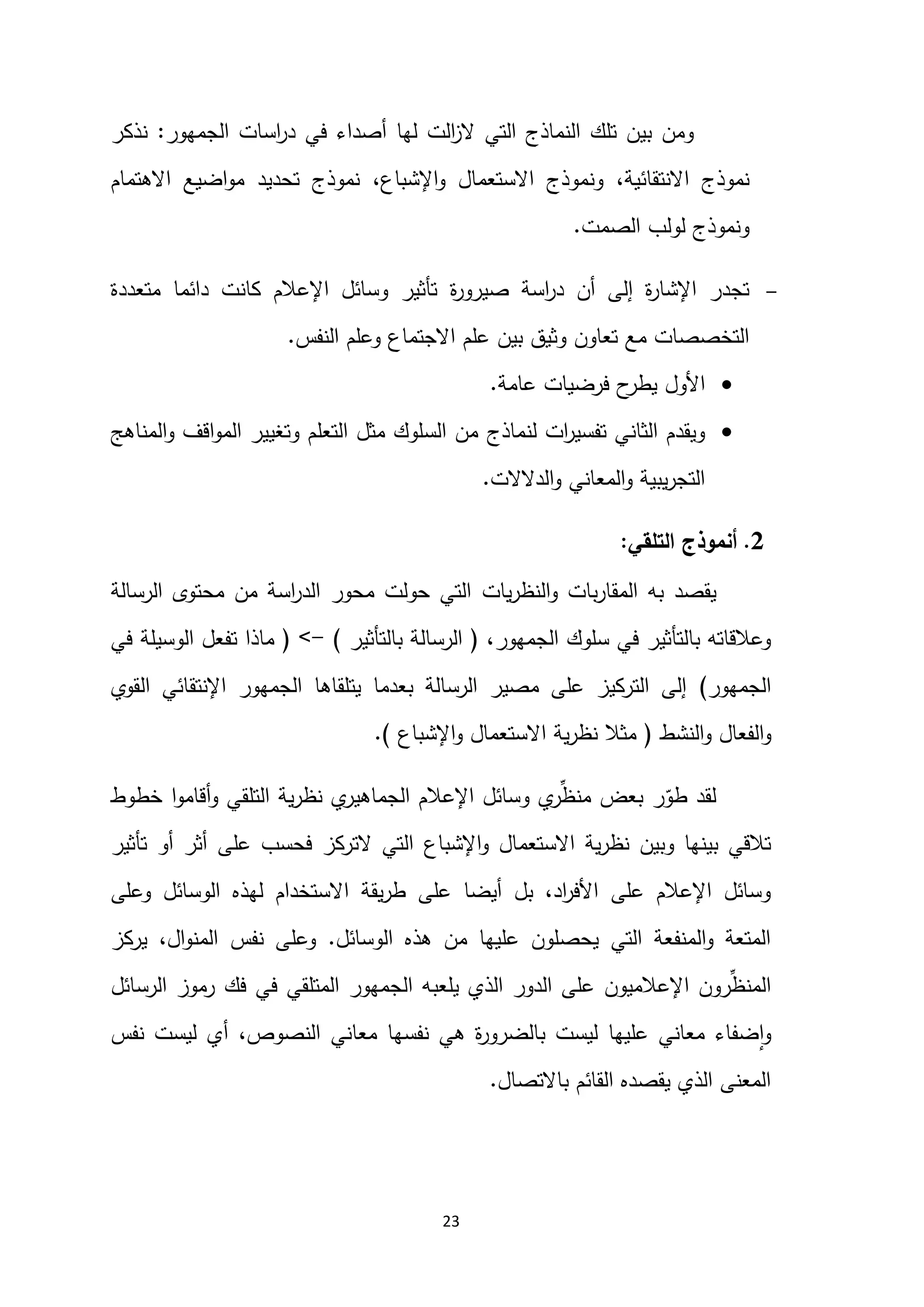 23
‫الجمهور‬ ‫اسات‬
‫ر‬‫د‬ ‫في‬ ‫أصداء‬ ‫لها‬ ‫الت‬
‫ز‬‫ال‬ ‫التي‬ ‫النماذج‬ ‫تلك‬ ‫بين‬ ‫ومن‬
:
‫نذكر‬
‫االنتقائية‬ ‫نموذج‬
،
‫اإلشباع‬‫و‬ ‫االستعمال‬ ‫ونموذج‬
،
‫االهتمام‬ ‫اضيع‬‫و‬‫م‬ ‫تحديد‬ ‫نموذج‬
‫الصمت‬ ‫لولب‬ ‫ونموذج‬
.

‫ة‬
‫ر‬‫صيرو‬ ‫اسة‬
‫ر‬‫د‬ ‫أن‬ ‫إلى‬ ‫ة‬
‫ر‬‫اإلشا‬ ‫تجدر‬
‫متعددة‬ ‫دائما‬ ‫كانت‬ ‫اإلعالم‬ ‫وسائل‬ ‫تأثير‬
‫التخصصات‬
‫و‬ ‫تعاون‬ ‫مع‬
‫النفس‬ ‫وعلم‬ ‫االجتماع‬ ‫علم‬ ‫بين‬ ‫ثيق‬
.

‫عامة‬ ‫فرضيات‬ ‫ح‬
‫يطر‬ ‫األول‬
.

‫لنماذج‬ ‫ات‬
‫ر‬‫تفسي‬ ‫الثاني‬ ‫ويقدم‬
‫المناهج‬‫و‬ ‫اقف‬‫و‬‫الم‬ ‫وتغيير‬ ‫التعلم‬ ‫مثل‬ ‫السلوك‬ ‫من‬
‫الدالالت‬‫و‬ ‫المعاني‬‫و‬ ‫يبية‬‫ر‬‫التج‬
.
0
.
‫التلقي‬ ‫أنموذج‬
:
‫يقصد‬
‫يات‬‫ر‬‫النظ‬‫و‬ ‫بات‬‫ر‬‫المقا‬ ‫به‬
‫الرسالة‬ ‫محتوى‬ ‫من‬ ‫اسة‬
‫ر‬‫الد‬ ‫محور‬ ‫حولت‬ ‫التي‬
،‫الجمهور‬ ‫سلوك‬ ‫في‬ ‫بالتأثير‬ ‫وعالقاته‬
(
‫بالتأثير‬ ‫الرسالة‬
)
-
<
(
‫تفعل‬ ‫ماذا‬
‫الوسيلة‬
‫في‬
‫الجمهور‬
)
‫القوي‬ ‫اإلنتقائي‬ ‫الجمهور‬ ‫يتلقاها‬ ‫بعدما‬ ‫الرسالة‬ ‫مصير‬ ‫على‬ ‫التركيز‬ ‫إلى‬
‫النشط‬‫و‬ ‫الفعال‬‫و‬
(
‫اإلشباع‬‫و‬ ‫االستعمال‬ ‫ية‬‫ر‬‫نظ‬ ‫مثال‬
.)
‫طو‬ ‫لقد‬
‫خطوط‬ ‫ا‬‫و‬‫أقام‬‫و‬ ‫التلقي‬ ‫ية‬‫ر‬‫نظ‬ ‫ي‬
‫الجماهير‬ ‫اإلعالم‬ ‫وسائل‬ ‫ي‬
‫ر‬ِّ
‫منظ‬ ‫بعض‬ ‫ر‬
‫االستعمال‬ ‫ية‬‫ر‬‫نظ‬ ‫وبين‬ ‫بينها‬ ‫تالقي‬
‫اإلشباع‬‫و‬
‫أو‬ ‫أثر‬ ‫على‬ ‫فحسب‬ ‫التركز‬ ‫التي‬
‫تأثير‬
‫الوسائل‬ ‫لهذه‬ ‫االستخدام‬ ‫يقة‬‫ر‬‫ط‬ ‫على‬ ‫أيضا‬ ‫بل‬ ،‫اد‬
‫ر‬‫األف‬ ‫على‬ ‫اإلعالم‬ ‫وسائل‬
‫وعلى‬
‫ال‬ ‫هذه‬ ‫من‬ ‫عليها‬ ‫يحصلون‬ ‫التي‬ ‫المنفعة‬‫و‬ ‫المتعة‬
‫وسائل‬
.
‫يركز‬ ،‫ال‬‫و‬‫المن‬ ‫نفس‬ ‫وعلى‬
‫الرسائل‬ ‫رموز‬ ‫فك‬ ‫في‬ ‫المتلقي‬ ‫الجمهور‬ ‫يلعبه‬ ‫الذي‬ ‫الدور‬ ‫على‬ ‫اإلعالميون‬ ‫رون‬ِّ
‫المنظ‬
‫نفس‬ ‫ليست‬ ‫أي‬ ،‫النصوص‬ ‫معاني‬ ‫نفسها‬ ‫هي‬ ‫ة‬
‫ر‬‫بالضرو‬ ‫ليست‬ ‫عليها‬ ‫معاني‬ ‫ضفاء‬‫ا‬‫و‬
‫باالتصال‬ ‫القائم‬ ‫يقصده‬ ‫الذي‬ ‫المعنى‬
.
 