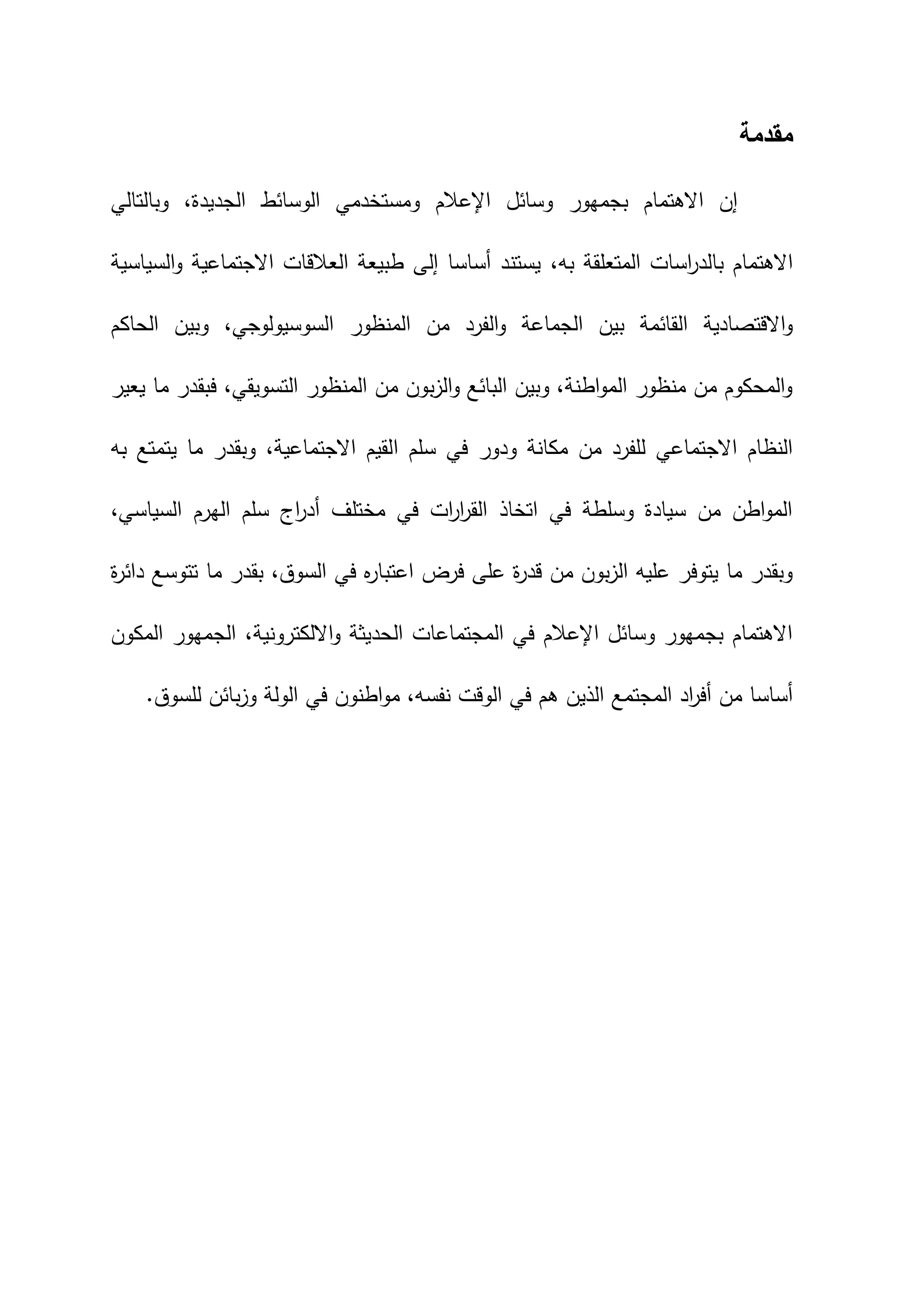 ‫مقدمة‬
،‫الجديدة‬ ‫الوسائط‬ ‫ومستخدمي‬ ‫اإلعالم‬ ‫وسائل‬ ‫بجمهور‬ ‫االهتمام‬ ‫إن‬
‫وبالتالي‬
،‫به‬ ‫المتعلقة‬ ‫اسات‬
‫ر‬‫بالد‬ ‫االهتمام‬
‫السياسية‬‫و‬ ‫االجتماعية‬ ‫العالقات‬ ‫طبيعة‬ ‫إلى‬ ‫أساسا‬ ‫يستند‬
‫الحاكم‬ ‫وبين‬ ،‫السوسيولوجي‬ ‫المنظور‬ ‫من‬ ‫الفرد‬‫و‬ ‫الجماعة‬ ‫بين‬ ‫القائمة‬ ‫االقتصادية‬‫و‬
‫يعير‬ ‫ما‬ ‫فبقدر‬ ،‫التسويقي‬ ‫المنظور‬ ‫من‬ ‫بون‬‫ز‬‫ال‬‫و‬ ‫البائع‬ ‫وبين‬ ،‫اطنة‬‫و‬‫الم‬ ‫منظور‬ ‫من‬ ‫المحكوم‬‫و‬
‫ا‬ ‫سلم‬ ‫في‬ ‫ودور‬ ‫مكانة‬ ‫من‬ ‫للفرد‬ ‫االجتماعي‬ ‫النظام‬
‫به‬ ‫يتمتع‬ ‫ما‬ ‫وبقدر‬ ،‫االجتماعية‬ ‫لقيم‬
،‫السياسي‬ ‫الهرم‬ ‫سلم‬ ‫اج‬
‫ر‬‫أد‬ ‫مختلف‬ ‫في‬ ‫ات‬
‫ر‬‫ا‬
‫ر‬‫الق‬ ‫اتخاذ‬ ‫في‬ ‫وسلطة‬ ‫سيادة‬ ‫من‬ ‫اطن‬‫و‬‫الم‬
‫ة‬
‫ر‬‫دائ‬ ‫تتوسع‬ ‫ما‬ ‫بقدر‬ ،‫السوق‬ ‫في‬ ‫ه‬
‫ر‬‫اعتبا‬ ‫فرض‬ ‫على‬ ‫ة‬
‫ر‬‫قد‬ ‫من‬ ‫بون‬‫ز‬‫ال‬ ‫عليه‬ ‫يتوفر‬ ‫ما‬ ‫وبقدر‬
،‫االلكترونية‬‫و‬ ‫الحديثة‬ ‫المجتماعات‬ ‫في‬ ‫اإلعالم‬ ‫وسائل‬ ‫بجمهور‬ ‫االهتمام‬
‫المكون‬ ‫الجمهور‬
‫للسوق‬ ‫بائن‬‫ز‬‫و‬ ‫الولة‬ ‫في‬ ‫اطنون‬‫و‬‫م‬ ،‫نفسه‬ ‫الوقت‬ ‫في‬ ‫هم‬ ‫الذين‬ ‫المجتمع‬ ‫اد‬
‫ر‬‫أف‬ ‫من‬ ‫أساسا‬
.
 