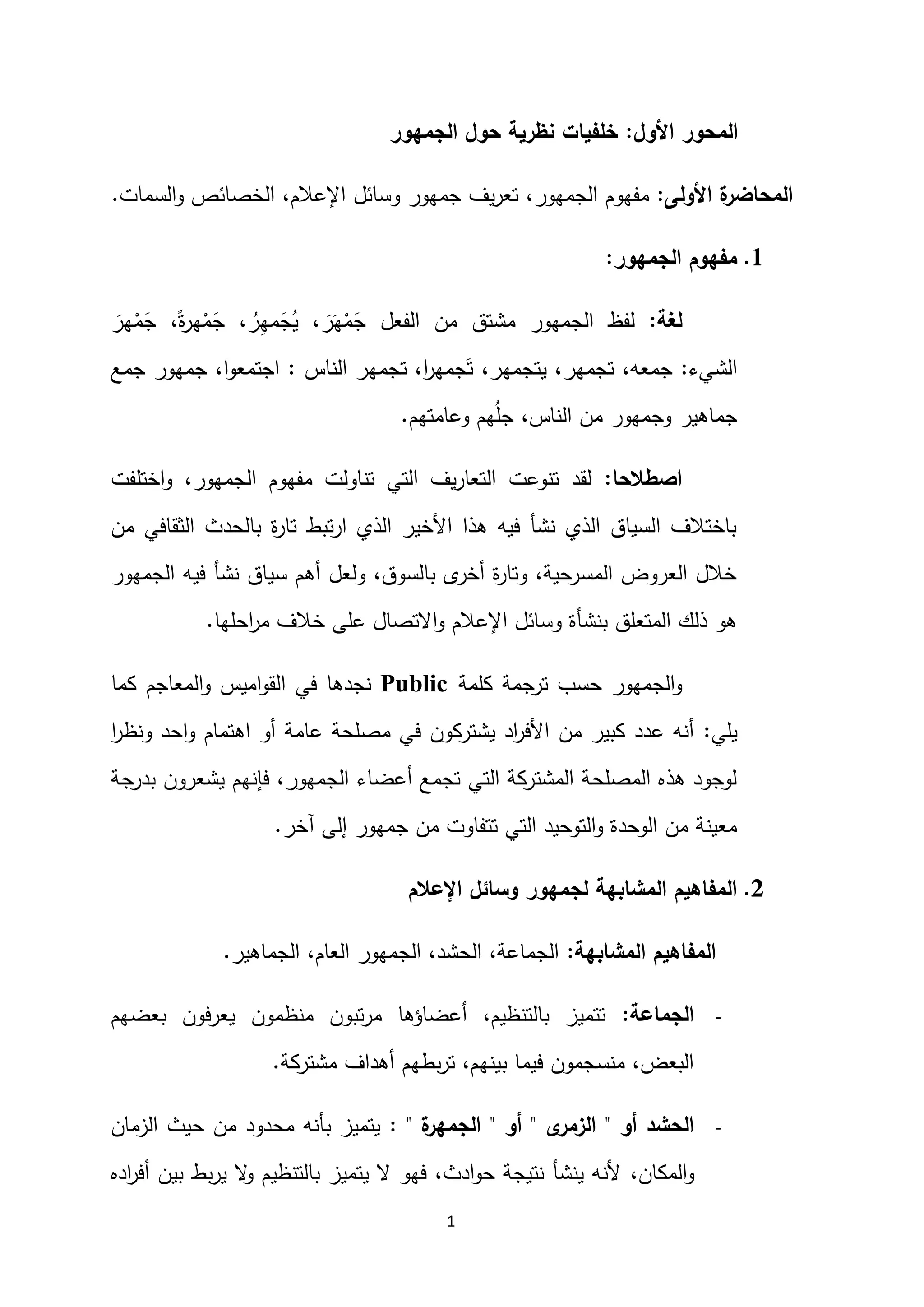 1
‫األول‬ ‫المحور‬
:
‫الجمهور‬ ‫حول‬ ‫نظرية‬ ‫خلفيات‬
‫األولى‬ ‫ة‬
‫المحاضر‬
:
‫اإلعالم‬ ‫وسائل‬ ‫جمهور‬ ‫يف‬‫ر‬‫تع‬ ،‫الجمهور‬ ‫مفهوم‬
،
‫السمات‬‫و‬ ‫الخصائص‬
.
2
.
‫الجمهور‬ ‫مفهوم‬
:
‫لغة‬
:
َ
‫هر‬ْ
‫م‬َ
‫ج‬ ،ً‫ة‬
‫ر‬‫ه‬ْ
‫م‬َ
‫ج‬ ، ُ
‫ر‬ِ
‫ه‬‫م‬َ
‫ج‬ُ
‫ي‬ ، َ
‫ر‬َ‫ه‬ْ
‫م‬َ
‫ج‬ ‫الفعل‬ ‫من‬ ‫مشتق‬ ‫الجمهور‬ ‫لفظ‬
‫الشيء‬
:
‫الناس‬ ‫تجمهر‬ ،‫ا‬
‫ر‬‫جمه‬َ‫ت‬ ،‫يتجمهر‬ ،‫تجمهر‬ ،‫جمعه‬
:
‫جمع‬ ‫جمهور‬ ،‫ا‬‫و‬‫اجتمع‬
‫وعامتهم‬ ‫هم‬ُ‫ل‬‫ج‬ ،‫الناس‬ ‫من‬ ‫وجمهور‬ ‫جماهير‬
.
‫اصطالحا‬
:
،‫الجمهور‬ ‫مفهوم‬ ‫تناولت‬ ‫التي‬ ‫يف‬‫ر‬‫التعا‬ ‫تنوعت‬ ‫لقد‬
‫اختلفت‬‫و‬
‫من‬ ‫الثقافي‬ ‫بالحدث‬ ‫ة‬
‫ر‬‫تا‬ ‫تبط‬‫ر‬‫ا‬ ‫الذي‬ ‫األخير‬ ‫هذا‬ ‫فيه‬ ‫نشأ‬ ‫الذي‬ ‫السياق‬ ‫باختالف‬
‫الجمهور‬ ‫فيه‬ ‫نشأ‬ ‫سياق‬ ‫أهم‬ ‫ولعل‬ ،‫بالسوق‬ ‫ى‬
‫أخر‬ ‫ة‬
‫ر‬‫وتا‬ ،‫المسرحية‬ ‫العروض‬ ‫خالل‬
‫احلها‬
‫ر‬‫م‬ ‫خالف‬ ‫على‬ ‫االتصال‬‫و‬ ‫اإلعالم‬ ‫وسائل‬ ‫بنشأة‬ ‫المتعلق‬ ‫ذلك‬ ‫هو‬
.
‫كلمة‬ ‫ترجمة‬ ‫حسب‬ ‫الجمهور‬‫و‬
Public
‫نجدها‬
‫ا‬ ‫في‬
‫كما‬ ‫المعاجم‬‫و‬ ‫اميس‬‫و‬‫لق‬
‫يلي‬
:
‫اهتمام‬ ‫أو‬ ‫عامة‬ ‫مصلحة‬ ‫في‬ ‫يشتركون‬ ‫اد‬
‫ر‬‫األف‬ ‫من‬ ‫كبير‬ ‫عدد‬ ‫أنه‬
‫احد‬‫و‬
‫ا‬
‫ر‬‫ونظ‬
،‫الجمهور‬ ‫أعضاء‬ ‫تجمع‬ ‫التي‬ ‫المشتركة‬ ‫المصلحة‬ ‫هذه‬ ‫لوجود‬
‫فإنهم‬
‫بدرجة‬ ‫يشعرون‬
‫آخر‬ ‫إلى‬ ‫جمهور‬ ‫من‬ ‫تتفاوت‬ ‫التي‬ ‫التوحيد‬‫و‬ ‫الوحدة‬ ‫من‬ ‫معينة‬
.
0
.
‫وسائل‬ ‫لجمهور‬ ‫المشابهة‬ ‫المفاهيم‬
‫اإلعالم‬
‫المشابهة‬ ‫المفاهيم‬
:
‫الجماهير‬ ،‫العام‬ ‫الجمهور‬ ،‫الحشد‬ ،‫الجماعة‬
.
-
‫الجماعة‬
:
‫بعضهم‬ ‫يعرفون‬ ‫منظمون‬ ‫تبون‬‫ر‬‫م‬ ‫أعضاؤها‬ ،‫بالتنظيم‬ ‫تتميز‬
‫مشتركة‬ ‫أهداف‬ ‫بطهم‬‫ر‬‫ت‬ ،‫بينهم‬ ‫فيما‬ ‫منسجمون‬ ،‫البعض‬
.
-
‫أو‬ ‫الحشد‬
"
‫ى‬
‫الزمر‬
"
‫أو‬
"
‫ة‬
‫الجمهر‬
: "
‫الزمان‬ ‫حيث‬ ‫من‬ ‫محدود‬ ‫بأنه‬ ‫يتميز‬
،‫المكان‬‫و‬
‫اده‬
‫ر‬‫أف‬ ‫بين‬ ‫بط‬‫ر‬‫ي‬ ‫ال‬
‫و‬ ‫بالتنظيم‬ ‫يتميز‬ ‫ال‬ ‫فهو‬ ،‫ادث‬‫و‬‫ح‬ ‫نتيجة‬ ‫ينشأ‬ ‫ألنه‬
 