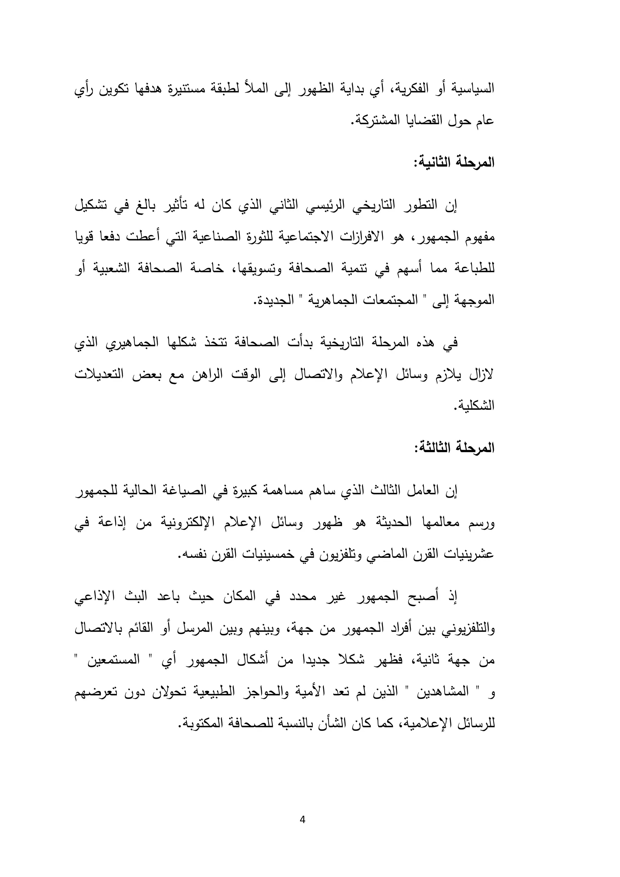 4
‫بداية‬ ‫أي‬ ،‫ية‬‫ر‬‫الفك‬ ‫أو‬ ‫السياسية‬
‫لط‬ ‫المأل‬ ‫إلى‬ ‫الظهور‬
‫أي‬
‫ر‬ ‫تكوين‬ ‫هدفها‬ ‫ة‬
‫ر‬‫مستني‬ ‫بقة‬
‫المشتركة‬ ‫القضايا‬ ‫حول‬ ‫عام‬
.
‫الثانية‬ ‫المرحلة‬
:
‫تشكيل‬ ‫في‬ ‫بالغ‬ ‫تأثير‬ ‫له‬ ‫كان‬ ‫الذي‬ ‫الثاني‬ ‫ئيسي‬‫ر‬‫ال‬ ‫يخي‬‫ر‬‫التا‬ ‫التطور‬ ‫إن‬
‫قويا‬ ‫دفعا‬ ‫أعطت‬ ‫التي‬ ‫الصناعية‬ ‫ة‬
‫ر‬‫للثو‬ ‫االجتماعية‬ ‫ات‬
‫ز‬‫ا‬
‫ر‬‫االف‬ ‫هو‬ ،‫الجمهور‬ ‫مفهوم‬
،‫وتسويقها‬ ‫الصحافة‬ ‫تنمية‬ ‫في‬ ‫أسهم‬ ‫مما‬ ‫للطباعة‬
‫أو‬ ‫الشعبية‬ ‫الصحافة‬ ‫خاصة‬
‫إلى‬ ‫الموجهة‬
"
‫ية‬‫ر‬‫الجماه‬ ‫المجتمعات‬
"
‫الجديدة‬
.
‫الذي‬ ‫ي‬
‫الجماهير‬ ‫شكلها‬ ‫تتخذ‬ ‫الصحافة‬ ‫بدأت‬ ‫يخية‬‫ر‬‫التا‬ ‫المرحلة‬ ‫هذه‬ ‫في‬
‫التعديالت‬ ‫بعض‬ ‫مع‬ ‫اهن‬
‫ر‬‫ال‬ ‫الوقت‬ ‫إلى‬ ‫االتصال‬‫و‬ ‫اإلعالم‬ ‫وسائل‬ ‫يالزم‬ ‫ال‬
‫ز‬‫ال‬
‫الشكلية‬
.
‫المرحلة‬
‫الثالثة‬
:
‫ساهم‬ ‫الذي‬ ‫الثالث‬ ‫العامل‬ ‫إن‬
‫للجمهور‬ ‫الحالية‬ ‫الصياغة‬ ‫في‬ ‫ة‬
‫ر‬‫كبي‬ ‫مساهمة‬
‫في‬ ‫إذاعة‬ ‫من‬ ‫اإللكترونية‬ ‫اإلعالم‬ ‫وسائل‬ ‫ظهور‬ ‫هو‬ ‫الحديثة‬ ‫معالمها‬ ‫ورسم‬
‫نفسه‬ ‫القرن‬ ‫خمسينيات‬ ‫في‬ ‫يون‬‫ز‬‫وتلف‬ ‫الماضي‬ ‫القرن‬ ‫ينيات‬‫ر‬‫عش‬
.
‫اإلذاعي‬ ‫البث‬ ‫باعد‬ ‫حيث‬ ‫المكان‬ ‫في‬ ‫محدد‬ ‫غير‬ ‫الجمهور‬ ‫أصبح‬ ‫إذ‬
،‫جهة‬ ‫من‬ ‫الجمهور‬ ‫اد‬
‫ر‬‫أف‬ ‫بين‬ ‫يوني‬‫ز‬‫التلف‬‫و‬
‫باالتصال‬ ‫القائم‬ ‫أو‬ ‫المرسل‬ ‫وبين‬ ‫وبينهم‬
‫أي‬ ‫الجمهور‬ ‫أشكال‬ ‫من‬ ‫جديدا‬ ‫شكال‬ ‫فظهر‬ ،‫ثانية‬ ‫جهة‬ ‫من‬
"
‫المستمعين‬
"
‫و‬
"
‫المشاهدين‬
"
‫األ‬ ‫تعد‬ ‫لم‬ ‫الذين‬
‫م‬
‫دون‬ ‫الن‬
‫و‬‫تح‬ ‫الطبيعية‬ ‫اجز‬‫و‬‫الح‬‫و‬ ‫ية‬
‫تعرضهم‬
‫للرسائل‬
،‫اإلعالمية‬
‫المكتوبة‬ ‫للصحافة‬ ‫بالنسبة‬ ‫الشأن‬ ‫كان‬ ‫كما‬
.
 