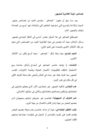 6
‫للجمهور‬ ‫الظاهرية‬ ‫البنية‬ ‫خصائص‬
‫مفهوم‬ ‫أن‬ ‫سبق‬ ‫مما‬ ‫يبدو‬
"
‫الجماهير‬
"
‫جمهور‬ ‫خصائص‬ ‫من‬ ‫العديد‬ ‫يتضمن‬
‫الجماعة‬ ‫من‬ ‫أوسع‬ ‫فهو‬ ،‫تناولناها‬ ‫التي‬ ‫المفاهيم‬ ‫تستوعبها‬ ‫التي‬ ‫ح‬
‫المسر‬‫و‬ ‫اإلذاعة‬‫و‬ ‫السينما‬
‫العام‬ ‫الجمهور‬‫و‬ ‫الحشد‬‫و‬
.
‫لجمهور‬ ‫الجماعي‬ ‫الشكل‬ ‫في‬ ‫أساسي‬ ‫عنصر‬ ‫السياق‬ ‫هذا‬ ‫في‬ ‫الجماهير‬ ‫فمصطلح‬
‫م‬ ‫العديد‬ ‫ية‬‫ر‬‫الظاه‬ ‫بنيته‬ ‫في‬ ‫يتضمن‬ ‫أنه‬ ‫حيث‬ ،‫اإلعالم‬ ‫وسائل‬
‫ه‬
‫ز‬‫تمي‬ ‫التي‬ ‫الخصائص‬ ‫ن‬
‫عن‬
‫لتالي‬ ‫النحو‬ ‫على‬ ‫المحددة‬‫و‬ ‫ى‬
‫األخر‬ ‫األشكال‬ ‫تلك‬
:
-
‫اسع‬‫و‬‫ال‬ ‫الحجم‬
:
‫شكل‬ ‫يتخذ‬ ‫حيث‬
"
‫الجماهير‬
"
‫األشكال‬ ‫من‬ ‫بكثير‬ ‫أوسع‬ ‫حجما‬
‫ى‬
‫األخر‬
.
-
‫الـتـشـتـت‬
:
‫ومع‬ ‫متباعدة‬ ‫أماكن‬‫و‬ ‫أوضاع‬ ‫في‬ ‫الجماهير‬ ‫عناصر‬ ‫اجد‬‫و‬‫يت‬ ‫إذ‬
‫االستعمال‬
‫لتكنلوجيات‬ ‫المكثف‬
‫اكتسب‬ ،‫نات‬‫ر‬‫االنت‬ ‫وخاصة‬ ‫الحديثة‬ ‫االتصال‬
‫بع‬ ‫الجمهور‬
‫د‬
‫الكلي‬ ‫اجد‬‫و‬‫الت‬ ‫صفة‬ ‫عليه‬ ‫أضفى‬‫و‬ ‫المكان‬ ‫في‬ ‫محدد‬ ‫غير‬ ‫جعله‬ ‫كونيا‬ ‫ا‬
‫الزمن‬ ‫نفس‬ ‫في‬ ‫مكان‬ ‫كل‬ ‫في‬
.
-
‫التجانس‬ ‫عدم‬
:
‫في‬ ‫ين‬‫ز‬‫متماي‬ ‫يجعلهم‬ ‫الذي‬ ‫األمر‬ ‫متجانسين‬ ‫غير‬ ‫الجمهور‬ ‫اد‬
‫ر‬‫ـ‬‫ـ‬‫ف‬‫ـأ‬‫ـ‬‫ـ‬‫ف‬
‫وب‬ ‫اهتماماتهم‬‫و‬ ‫ومصالحهم‬ ‫اكهم‬
‫ر‬‫د‬‫ا‬‫و‬ ‫احتياجاتهم‬
‫االتصالي‬ ‫سلوكهم‬ ‫في‬ ‫التالي‬
.
-
‫المجهولية‬ ‫أو‬ ‫التعارف‬ ‫عدم‬
:
‫لدى‬ ‫ومجهولون‬ ‫اتهم‬‫و‬‫بذ‬ ‫معروفين‬ ‫غير‬ ‫ه‬
‫ر‬‫فعناص‬
‫ولدى‬ ‫جهة‬ ‫من‬ ‫البعض‬ ‫بعضهم‬
‫ى‬
‫أخر‬ ‫جهة‬ ‫من‬ ‫باالتصال‬ ‫القائم‬
.
-
‫اإلجتماعي‬ ‫التنظيم‬ ‫غياب‬
:
‫البعض‬ ‫بعضهم‬ ‫معرفة‬ ‫وعدم‬ ‫ه‬
‫ر‬‫عناص‬ ‫تباعد‬ ‫أن‬ ‫حيث‬
‫بصفتهم‬ ‫اجتماعية‬ ‫تنظيمات‬ ‫في‬ ‫الدخول‬ ‫أو‬ ‫التضامن‬‫و‬ ‫التوحد‬ ‫على‬ ‫ة‬
‫ر‬‫القد‬ ‫يفقدهم‬
‫الجمهور‬ ‫اد‬
‫ر‬‫كأف‬
.
 