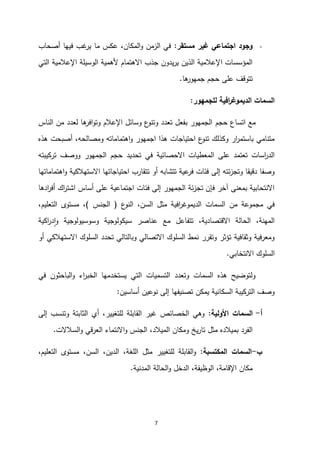 7
-
‫مستقر‬ ‫غير‬ ‫اجتماعي‬ ‫وجود‬
:
‫أصحاب‬ ‫فيها‬ ‫غب‬
‫ير‬ ‫ما‬ ‫عكس‬ ،‫المكان‬‫و‬ ‫الزمن‬ ‫في‬
‫الوسيلة‬ ‫ألهمية‬ ‫االهتمام‬ ‫جذب‬ ‫يدون‬‫ر‬‫ي‬ ‫الذين‬ ‫اإلعالمية‬ ‫المؤسسات‬
‫التي‬ ‫اإلعالمية‬
‫ها‬
‫جمهور‬ ‫حجم‬ ‫على‬ ‫تتوقف‬
.
‫للجمهور‬ ‫افية‬
‫ر‬‫الديموغ‬ ‫السمات‬
:
‫حجم‬ ‫اتساع‬ ‫مع‬
‫الناس‬ ‫من‬ ‫لعدد‬ ‫ها‬
‫افر‬‫و‬‫وت‬ ‫اإلعالم‬ ‫وسائل‬ ‫ع‬
‫وتنو‬ ‫تعدد‬ ‫بفعل‬ ‫الجمهور‬
‫هذه‬ ‫أصبحت‬ ،‫ومصالحه‬ ‫اهتماماته‬‫و‬ ‫اجمهور‬ ‫هذا‬ ‫احتياجات‬ ‫ع‬
‫تنو‬ ‫وكذلك‬ ‫ار‬
‫ر‬‫باستم‬ ‫متنامي‬
‫المعطيات‬ ‫على‬ ‫تعتمد‬ ‫اسات‬
‫ر‬‫الد‬
‫االحصائية‬
‫تركيبته‬ ‫ووصف‬ ‫الجمهور‬ ‫حجم‬ ‫تحديد‬ ‫في‬
‫االستهالكية‬ ‫احتياجاتها‬ ‫تتقارب‬ ‫أو‬ ‫تتشابه‬ ‫عية‬
‫فر‬ ‫فئات‬ ‫إلى‬ ‫ئته‬‫ز‬‫وتج‬ ‫دقيقا‬ ‫وصفا‬
‫اهتماماتها‬‫و‬
‫ادها‬
‫ر‬‫أف‬ ‫اك‬
‫ر‬‫اشت‬ ‫أساس‬ ‫على‬ ‫اجتماعية‬ ‫فئات‬ ‫إلى‬ ‫الجمهور‬ ‫ئة‬‫ز‬‫تج‬ ‫فإن‬ ‫آخر‬ ‫بمعنى‬ ‫االنتحابية‬
‫ع‬
‫النو‬ ،‫السن‬ ‫مثل‬ ‫افية‬
‫ر‬‫الديموغ‬ ‫السمات‬ ‫من‬ ‫مجموعة‬ ‫في‬
(
‫الجن‬
‫س‬
)
،‫التعليم‬ ‫مستوى‬ ،
‫اكية‬
‫ر‬‫د‬‫ا‬‫و‬ ‫وسوسيولوجية‬ ‫سيكولوجية‬ ‫عناصر‬ ‫مع‬ ‫تتفاعل‬ ،‫االقتصادية‬ ‫الحالة‬ ،‫المهنة‬
‫أو‬ ‫االستهالكي‬ ‫السلوك‬ ‫تحدد‬ ‫وبالتالي‬ ‫االتصالي‬ ‫السلوك‬ ‫نمط‬ ‫وتقرر‬ ‫تؤثر‬ ‫وثقافية‬ ‫ومعرفية‬
‫االنتخابي‬ ‫السلوك‬
.
‫اء‬
‫ر‬‫الخب‬ ‫يستخدمها‬ ‫التي‬ ‫التسميات‬ ‫وتعدد‬ ‫السمات‬ ‫هذه‬ ‫ولتوضيح‬
‫في‬ ‫الباحثون‬‫و‬
‫أساسين‬ ‫نوعين‬ ‫إلى‬ ‫تصنيفها‬ ‫يمكن‬ ‫السكانية‬ ‫التركيبة‬ ‫وصف‬
:
‫أ‬
-
‫األولية‬ ‫السمات‬
:
‫إلى‬ ‫وتنسب‬ ‫الثابتة‬ ‫أي‬ ،‫للتغيير‬ ‫القابلة‬ ‫غير‬ ‫الخصائص‬ ‫وهي‬
‫العرقي‬ ‫االنتماء‬‫و‬ ‫الجنس‬ ،‫الميالد‬ ‫ومكان‬ ‫يخ‬‫ر‬‫تا‬ ‫مثل‬ ‫بميالده‬ ‫الفرد‬
‫السالالت‬‫و‬
.
‫ب‬
-
‫المكتسبة‬ ‫السمات‬
:
‫ال‬ ،‫اللغة‬ ‫مثل‬ ‫للتغيير‬ ‫القابلة‬‫و‬
،‫التعليم‬ ‫مستوى‬ ،‫السن‬ ،‫دين‬
‫المدنية‬ ‫الحالة‬‫و‬ ‫الدخل‬ ،‫الوظيفة‬ ،‫اإلقامة‬ ‫مكان‬
.
 